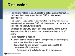 Discussion
• The training helped the participants to better outline their duties
and gave them tools to emphasize OHS in their area of
responsibility
• The experiences and feedback from the two OHS training were
positive and the proposed OHS training program can be used as
an outline for the future programs
• Emphasis on the OHS issues depends strongly on the current
competence of the managers and the organisation’s level of
safety.
• Future research is needed
• To find out the challenging OHS assignments of the managers
and to help them to manage them
• To point out the gap between required and actual OHS
competence of the managers
• Procedures and tools to develop OHS competence
 