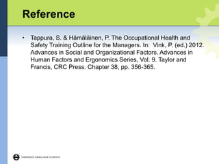 Reference
• Tappura, S. & Hämäläinen, P. The Occupational Health and
Safety Training Outline for the Managers. In: Vink, P. (ed.) 2012.
Advances in Social and Organizational Factors. Advances in
Human Factors and Ergonomics Series, Vol. 9. Taylor and
Francis, CRC Press. Chapter 38, pp. 356-365.
 