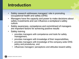 Introduction
• Safety research addresses managers’ role in promoting
occupational health and safety (OHS)
• Managers have the capacity and power to make decisions about
safety investments and can influence a workplace’s safety
culture
• Safety awareness, competence and commitment of managers
are important factors for achieving positive results
• Safety training
• provides managers with competence and tools for safety
management,
• provides managers with knowledge of their responsibilities,
• provides managers with knowledge of the company-wide OHS-
policy and procedures, and
• influences managers’ perceptions and attitudes toward safety.
 