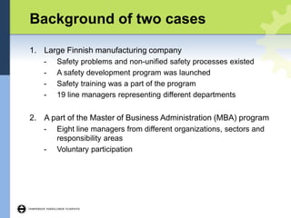 Background of two cases
1. Large Finnish manufacturing company
- Safety problems and non-unified safety processes existed
- A safety development program was launched
- Safety training was a part of the program
- 19 line managers representing different departments
2. A part of the Master of Business Administration (MBA) program
- Eight line managers from different organizations, sectors and
responsibility areas
- Voluntary participation
 