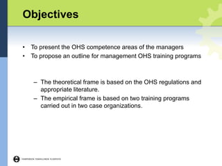 Objectives
• To present the OHS competence areas of the managers
• To propose an outline for management OHS training programs
– The theoretical frame is based on the OHS regulations and
appropriate literature.
– The empirical frame is based on two training programs
carried out in two case organizations.
 