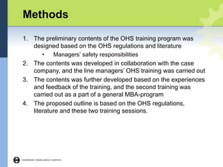 Methods
1. The preliminary contents of the OHS training program was
designed based on the OHS regulations and literature
• Managers’ safety responsibilities
2. The contents was developed in collaboration with the case
company, and the line managers’ OHS training was carried out
3. The contents was further developed based on the experiences
and feedback of the training, and the second training was
carried out as a part of a general MBA-program
4. The proposed outline is based on the OHS regulations,
literature and these two training sessions.
 