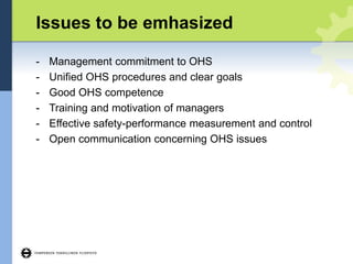 Issues to be emhasized
- Management commitment to OHS
- Unified OHS procedures and clear goals
- Good OHS competence
- Training and motivation of managers
- Effective safety-performance measurement and control
- Open communication concerning OHS issues
 