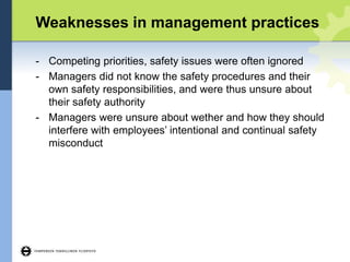 Weaknesses in management practices
- Competing priorities, safety issues were often ignored
- Managers did not know the safety procedures and their
own safety responsibilities, and were thus unsure about
their safety authority
- Managers were unsure about wether and how they should
interfere with employees’ intentional and continual safety
misconduct
 