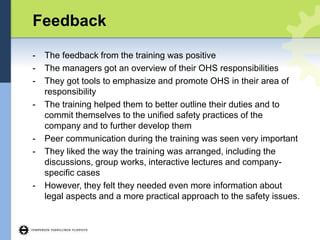Feedback
- The feedback from the training was positive
- The managers got an overview of their OHS responsibilities
- They got tools to emphasize and promote OHS in their area of
responsibility
- The training helped them to better outline their duties and to
commit themselves to the unified safety practices of the
company and to further develop them
- Peer communication during the training was seen very important
- They liked the way the training was arranged, including the
discussions, group works, interactive lectures and company-
specific cases
- However, they felt they needed even more information about
legal aspects and a more practical approach to the safety issues.
 