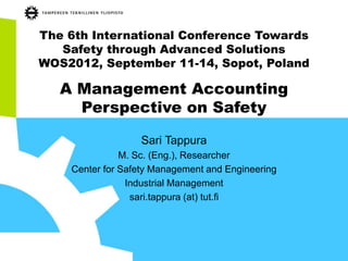 The 6th International Conference Towards
Safety through Advanced Solutions
WOS2012, September 11-14, Sopot, Poland
A Management Accounting
Perspective on Safety
Sari Tappura
M. Sc. (Eng.), Researcher
Center for Safety Management and Engineering
Industrial Management
sari.tappura (at) tut.fi
 