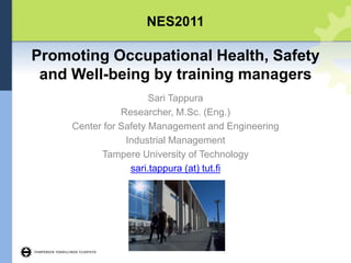 NES2011
Promoting Occupational Health, Safety
and Well-being by training managers
Sari Tappura
Researcher, M.Sc. (Eng.)
Center for Safety Management and Engineering
Industrial Management
Tampere University of Technology
sari.tappura (at) tut.fi
 