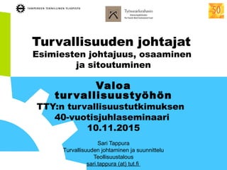 Turvallisuuden johtajat
Esimiesten johtajuus, osaaminen
ja sitoutuminen
Valoa
turvallisuustyöhön
TTY:n turvallisuustutkimuksen
40-vuotisjuhlaseminaari
10.11.2015
Sari Tappura
Turvallisuuden johtaminen ja suunnittelu
Teollisuustalous
sari.tappura (at) tut.fi
 