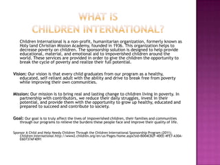 What is children international?	Children International is a non-profit, humanitarian organization, formerly known as Holy land Christian Mission Academy, founded in 1936. This organization helps to decrease poverty on children. The sponsorship solution is designed to help provide educational, material, and emotional aid to impoverished children around the world. These services are provided in order to give the children the opportunity to break the cycle of poverty and realize their full potential. Vision: Our vision is that every child graduates from our program as a healthy, educated, self-reliant adult with the ability and drive to break free from poverty while improving their own communities.Mission: Our mission is to bring real and lasting change to children living in poverty. In partnership with contributors, we reduce their daily struggles, invest in their potential, and provide them with the opportunity to grow up healthy, educated and prepared to succeed and contribute to society.Goal: Our goal is to truly affect the lives of impoverished children, their families and communities through our programs to relieve the burdens these people face and improve their quality of life.Sponsor A Child and Help Needy Children Through the Children International Sponsorship Program (2011). Children International.http://www2.children.org/en/us/Pages/home.aspx?sid=BD04CB2F-4DEE-4FE7-A30A-E6D737AF4091