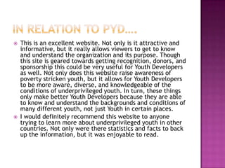In relation to pyd….This is an excellent website. Not only is it attractive and informative, but it really allows viewers to get to know and understand the organization and its purpose. Though this site is geared towards getting recognition, donors, and sponsorship this could be very useful for Youth Developers as well. Not only does this website raise awareness of poverty stricken youth, but it allows for Youth Developers to be more aware, diverse, and knowledgeable of the conditions of underprivileged youth. In turn, these things only make better Youth Developers because they are able to know and understand the backgrounds and conditions of many different youth, not just Youth in certain places. I would definitely recommend this website to anyone trying to learn more about underprivileged youth in other countries. Not only were there statistics and facts to back up the information, but it was enjoyable to read. 