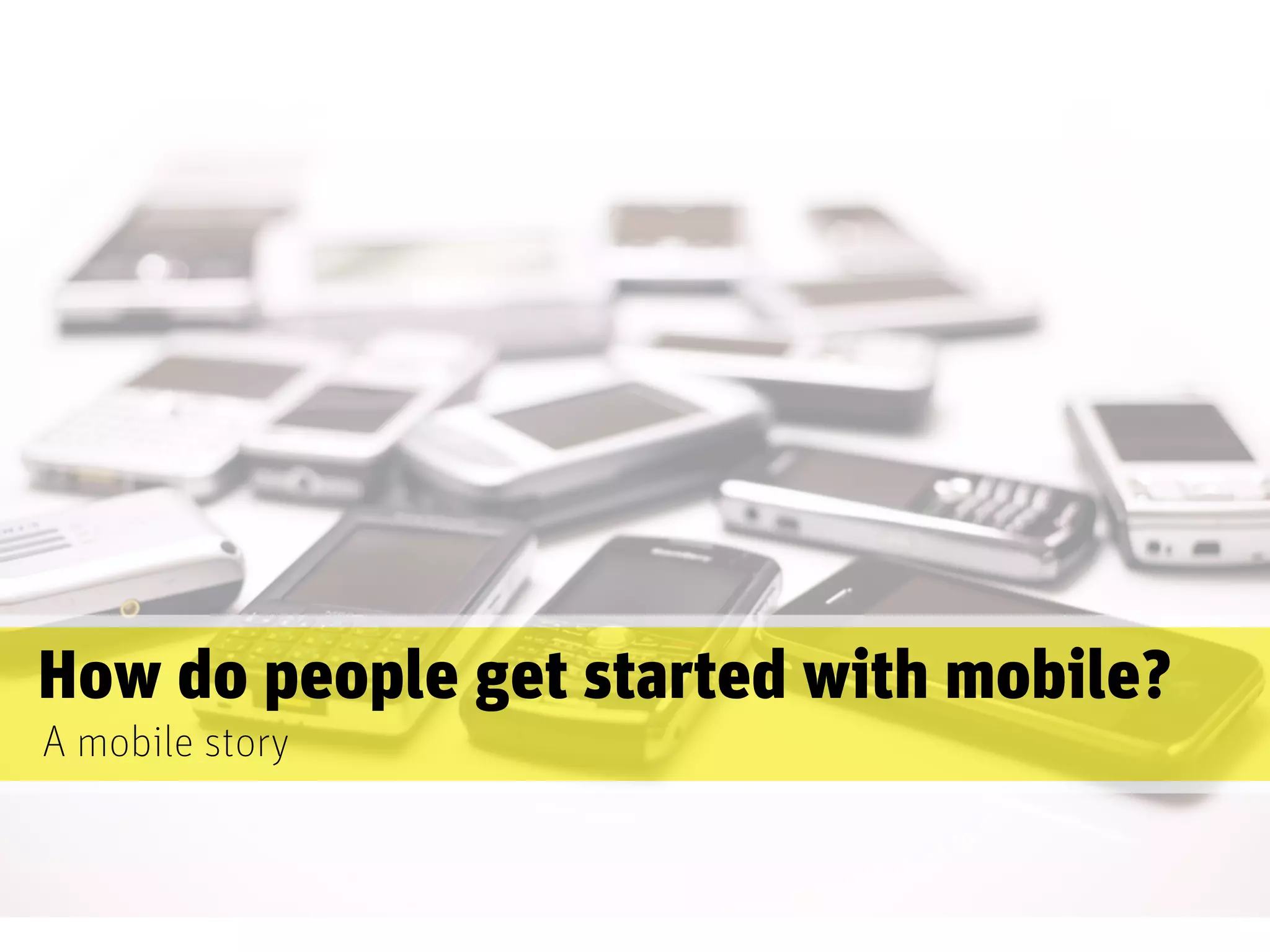 How do people get started with mobile?
A mobile story
 