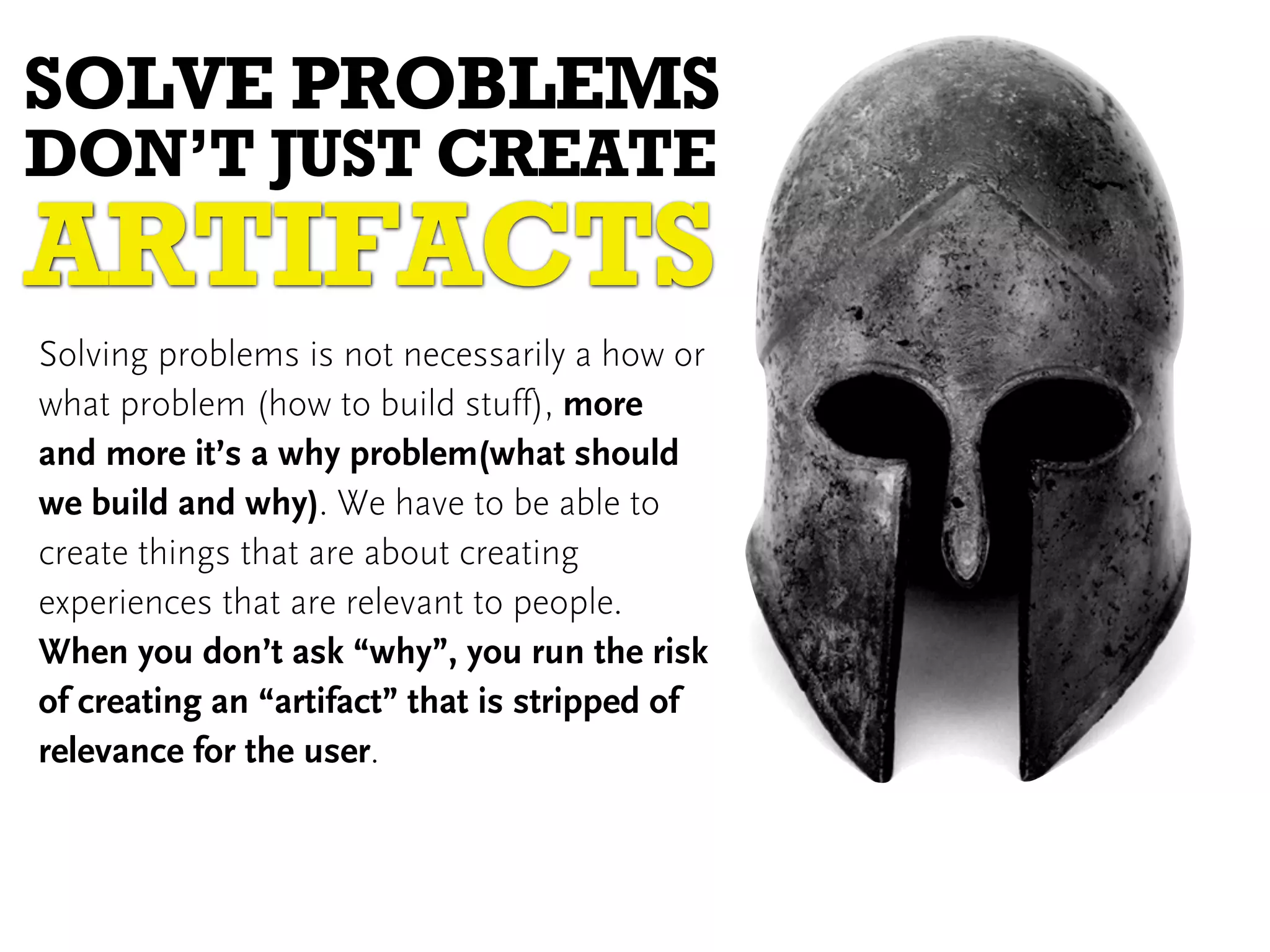 SOLVE PROBLEMS
DON’T JUST CREATE
ARTIFACTS
Solving problems is not necessarily a how or
what problem (how to build stuff), more
and more it’s a why problem(what should
we build and why). We have to be able to
create things that are about creating
experiences that are relevant to people.
When you don’t ask “why”, you run the risk
of creating an “artifact” that is stripped of
relevance for the user.
 