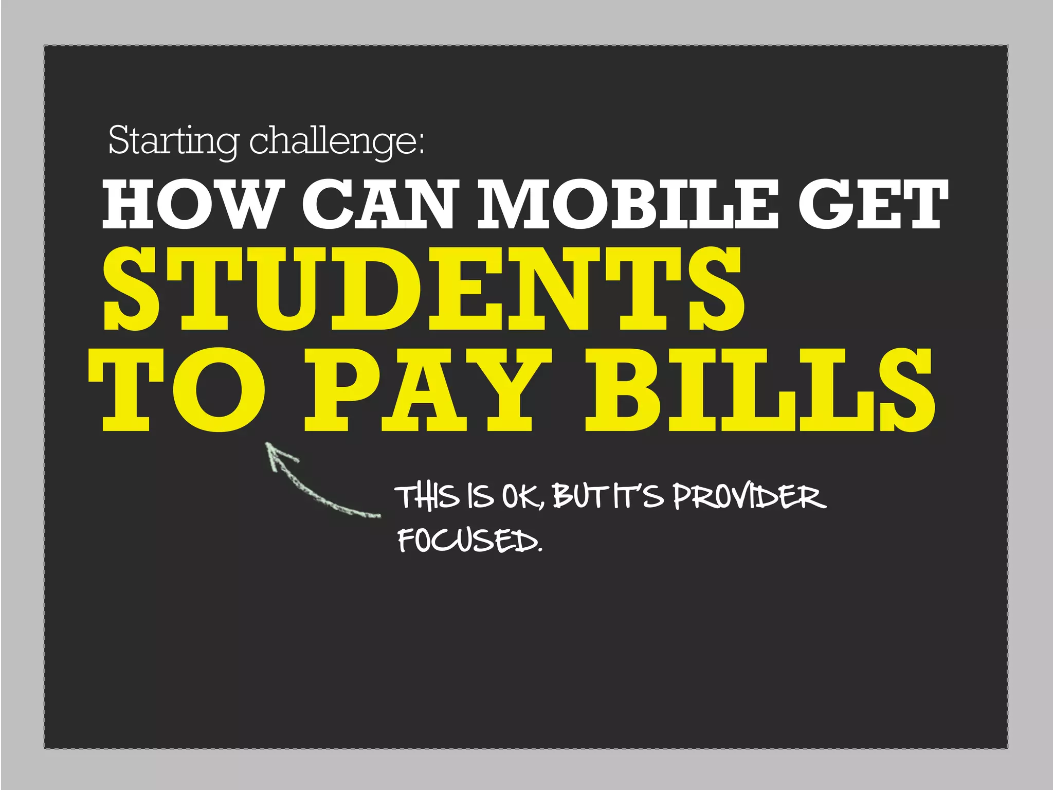 Starting challenge:
HOW CAN MOBILE GET
STUDENTS
TO PAY BILLS
                 THIS  IS  OK,  BUT  IT’S  PROVIDER  
                 FOCUSED.
 