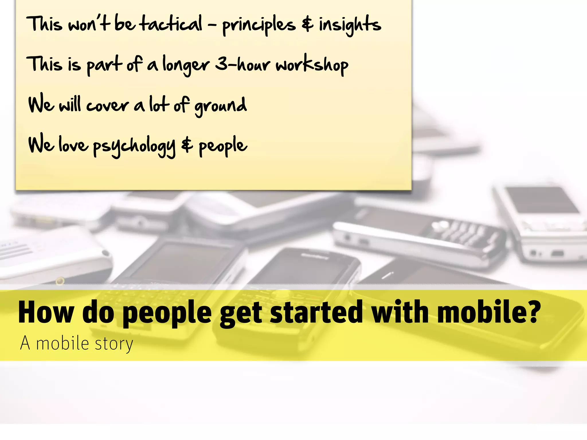 This  won’t  be  tactical  -­  principles  &  insights

 This  is  part  of  a  longer  3-­hour  workshop

 We  will  cover  a  lot  of  ground

 We  love  psychology  &  people




How do people get started with mobile?
A mobile story
 