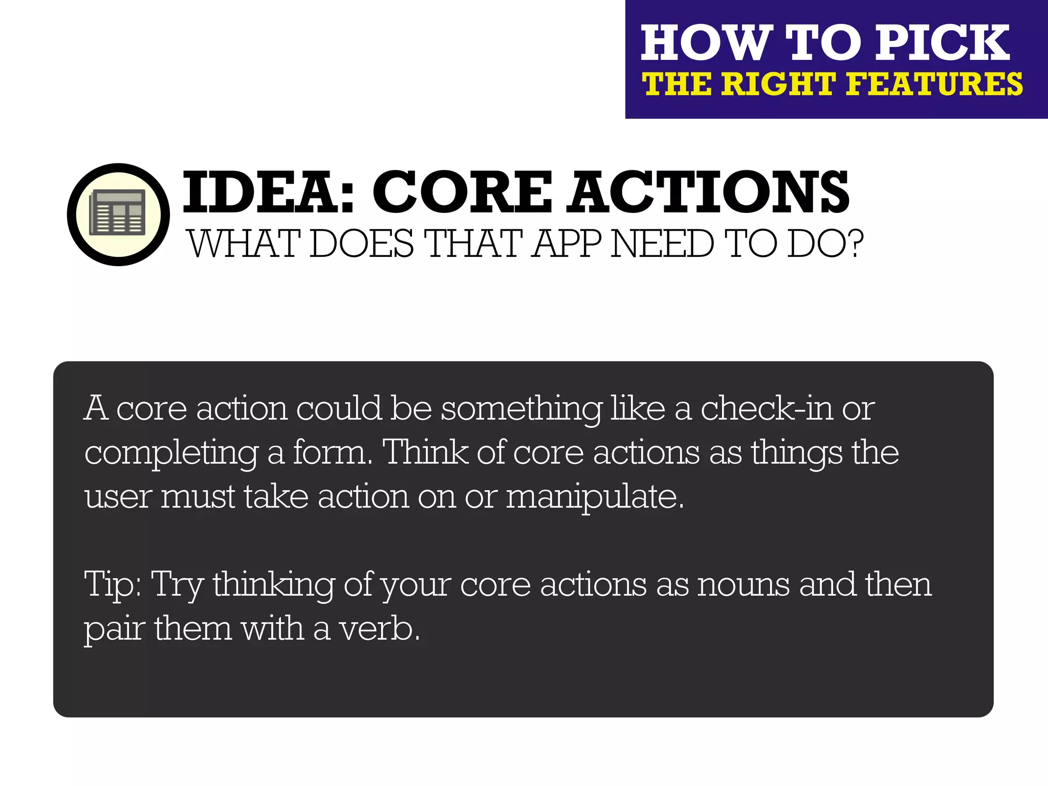 HOW TO PICK
                                    THE RIGHT FEATURES


      IDEA: CORE ACTIONS
      WHAT DOES THAT APP NEED TO DO?


A core action could be something like a check-in or
completing a form. Think of core actions as things the
user must take action on or manipulate.

Tip: Try thinking of your core actions as nouns and then
pair them with a verb.
 