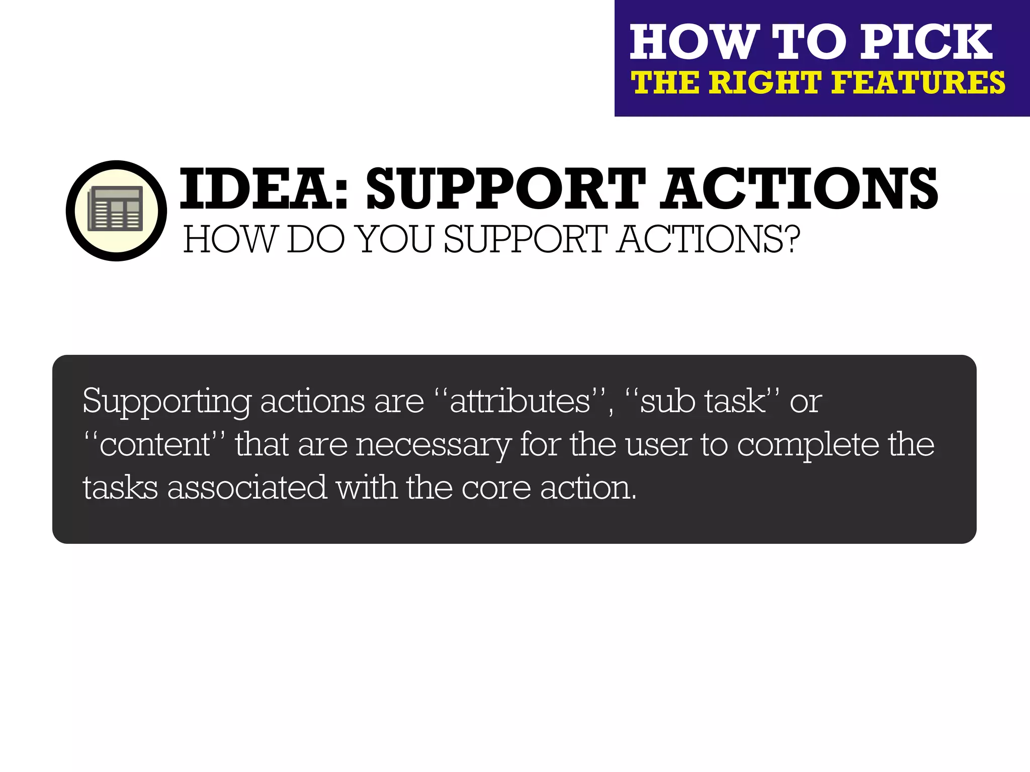 HOW TO PICK
                                    THE RIGHT FEATURES


      IDEA: SUPPORT ACTIONS
      HOW DO YOU SUPPORT ACTIONS?


Supporting actions are “attributes”, “sub task” or
“content” that are necessary for the user to complete the
tasks associated with the core action.
 