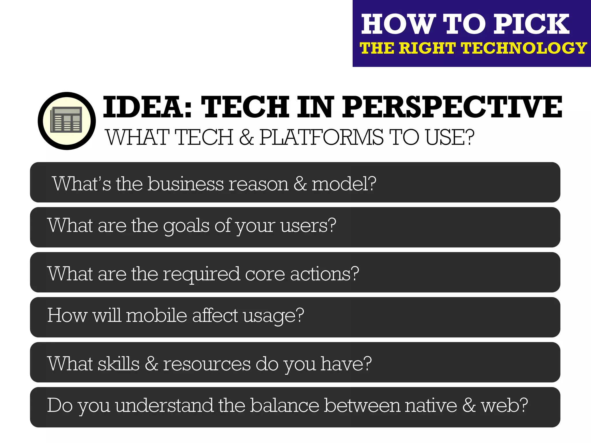HOW TO PICK
                                    THE RIGHT TECHNOLOGY


      IDEA: TECH IN PERSPECTIVE
      WHAT TECH & PLATFORMS TO USE?
What’s the business reason & model?

What are the goals of your users?

What are the required core actions?

How will mobile affect usage?

What skills & resources do you have?

Do you understand the balance between native & web?
 