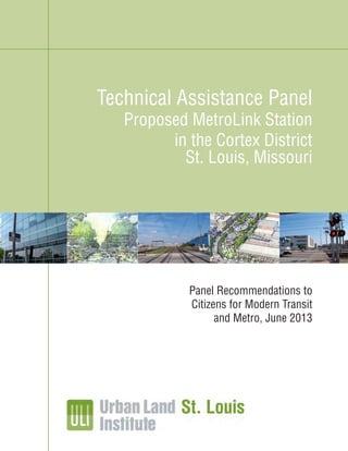 ULI St. Louis Technical Assistance Panel Recommendations
Cortex District MetroLink Station, St. Louis, Missouri
1
ULI St. Louis Technical Assistance Panel Recommendations
Scheel Street MetroLink Station, Belleville, Illinois
1
Panel Recommendations to
Citizens for Modern Transit
and Metro, June 2013
Technical Assistance Panel
Proposed MetroLink Station
in the Cortex District
St. Louis, Missouri
 
