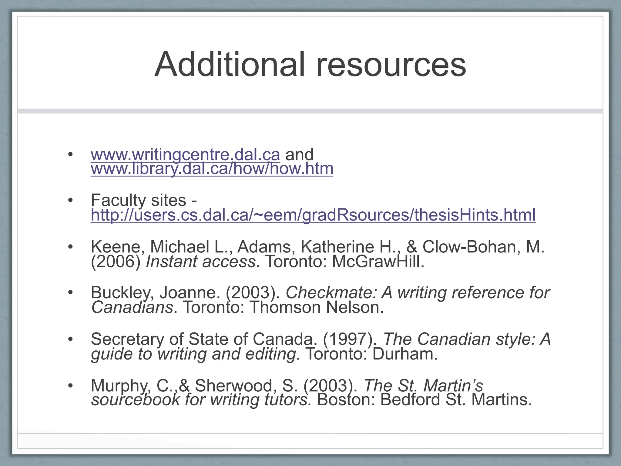 Additional resources

•  www.writingcentre.dal.ca and
   www.library.dal.ca/how/how.htm
•  Faculty sites -
   http://users.cs.dal.ca/~eem/gradRsources/thesisHints.html
•  Keene, Michael L., Adams, Katherine H., & Clow-Bohan, M.
   (2006) Instant access. Toronto: McGrawHill.
•  Buckley, Joanne. (2003). Checkmate: A writing reference for
   Canadians. Toronto: Thomson Nelson.
•  Secretary of State of Canada. (1997). The Canadian style: A
   guide to writing and editing. Toronto: Durham.
•  Murphy, C.,& Sherwood, S. (2003). The St. Martin’s
   sourcebook for writing tutors. Boston: Bedford St. Martins.
 