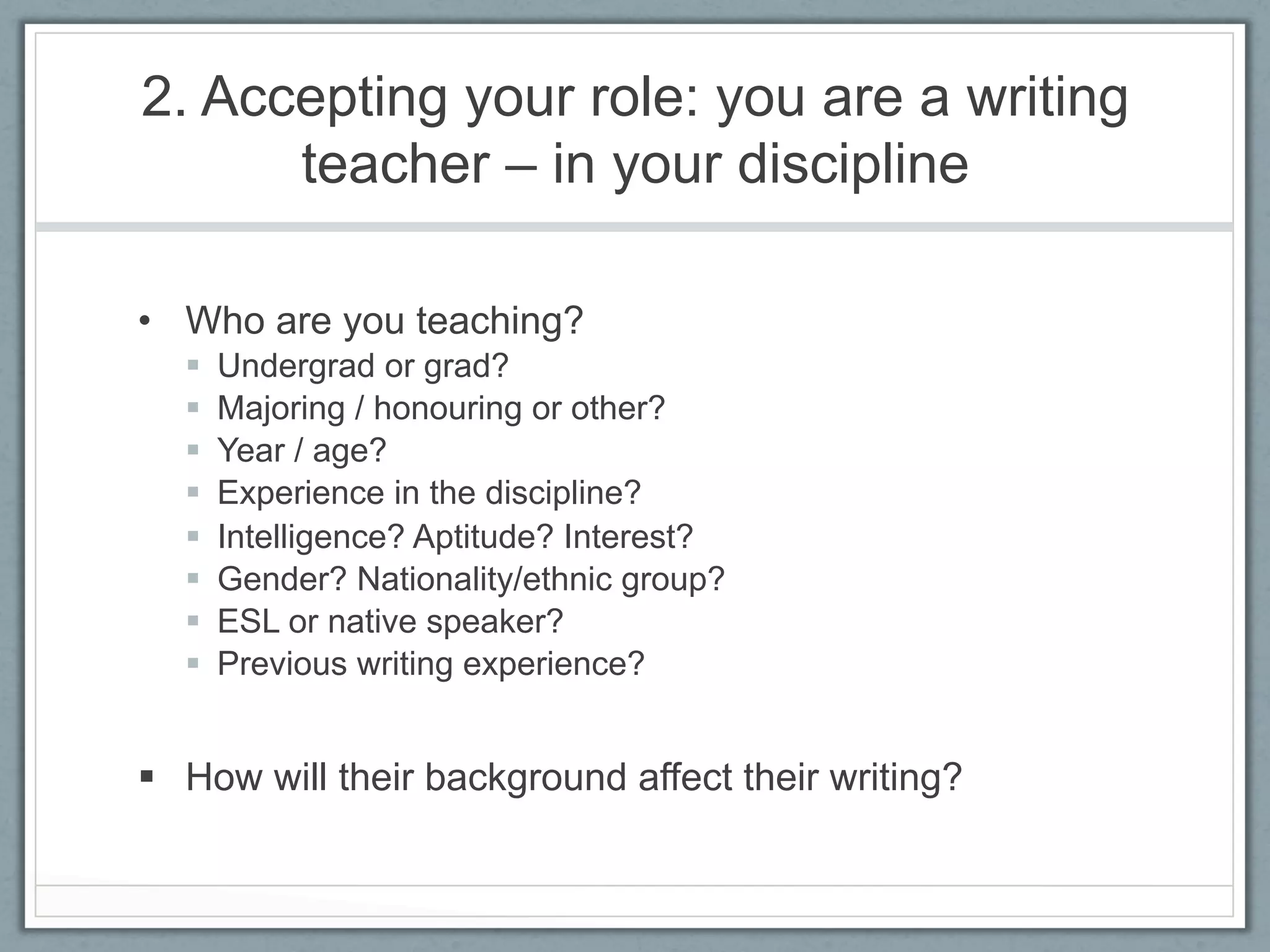 2. Accepting your role: you are a writing
      teacher – in your discipline

•  Who are you teaching?
  §    Undergrad or grad?
  §    Majoring / honouring or other?
  §    Year / age?
  §    Experience in the discipline?
  §    Intelligence? Aptitude? Interest?
  §    Gender? Nationality/ethnic group?
  §    ESL or native speaker?
  §    Previous writing experience?


§  How will their background affect their writing?
 
