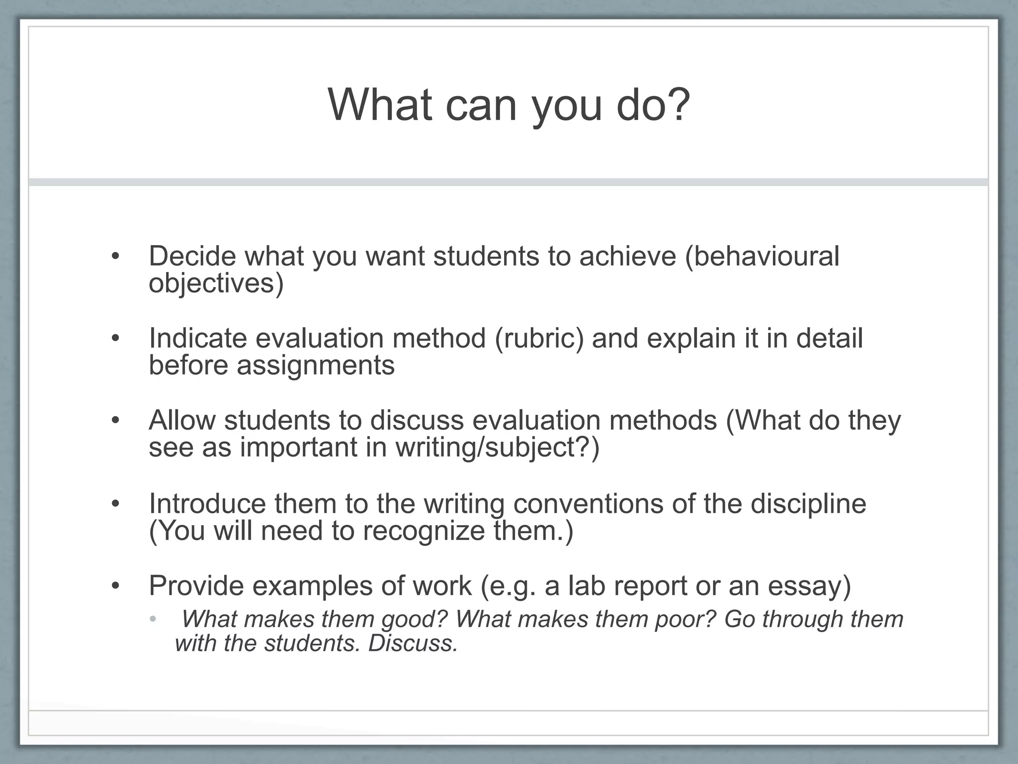 What can you do?


•  Decide what you want students to achieve (behavioural
   objectives)
•  Indicate evaluation method (rubric) and explain it in detail
   before assignments
•  Allow students to discuss evaluation methods (What do they
   see as important in writing/subject?)

•  Introduce them to the writing conventions of the discipline
   (You will need to recognize them.)
•  Provide examples of work (e.g. a lab report or an essay)
   •  What makes them good? What makes them poor? Go through them
      with the students. Discuss.
 