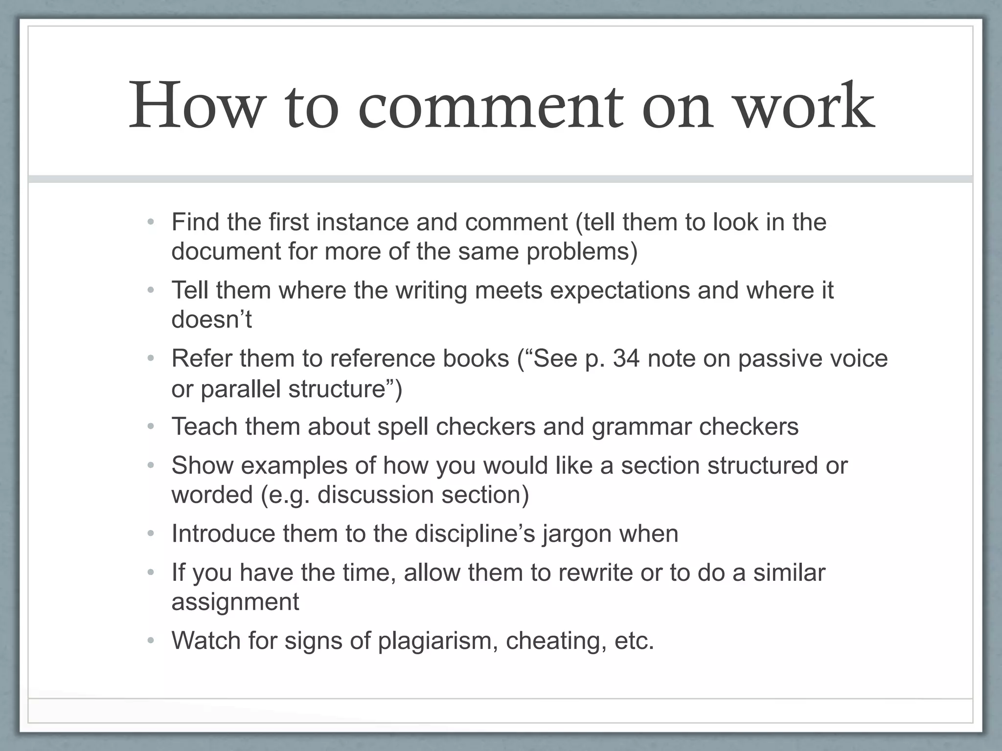 How to comment on work
•  Find the first instance and comment (tell them to look in the
   document for more of the same problems)
•  Tell them where the writing meets expectations and where it
   doesn’t
•  Refer them to reference books (“See p. 34 note on passive voice
   or parallel structure”)
•  Teach them about spell checkers and grammar checkers
•  Show examples of how you would like a section structured or
   worded (e.g. discussion section)
•  Introduce them to the discipline’s jargon when
•  If you have the time, allow them to rewrite or to do a similar
   assignment
•  Watch for signs of plagiarism, cheating, etc.
 