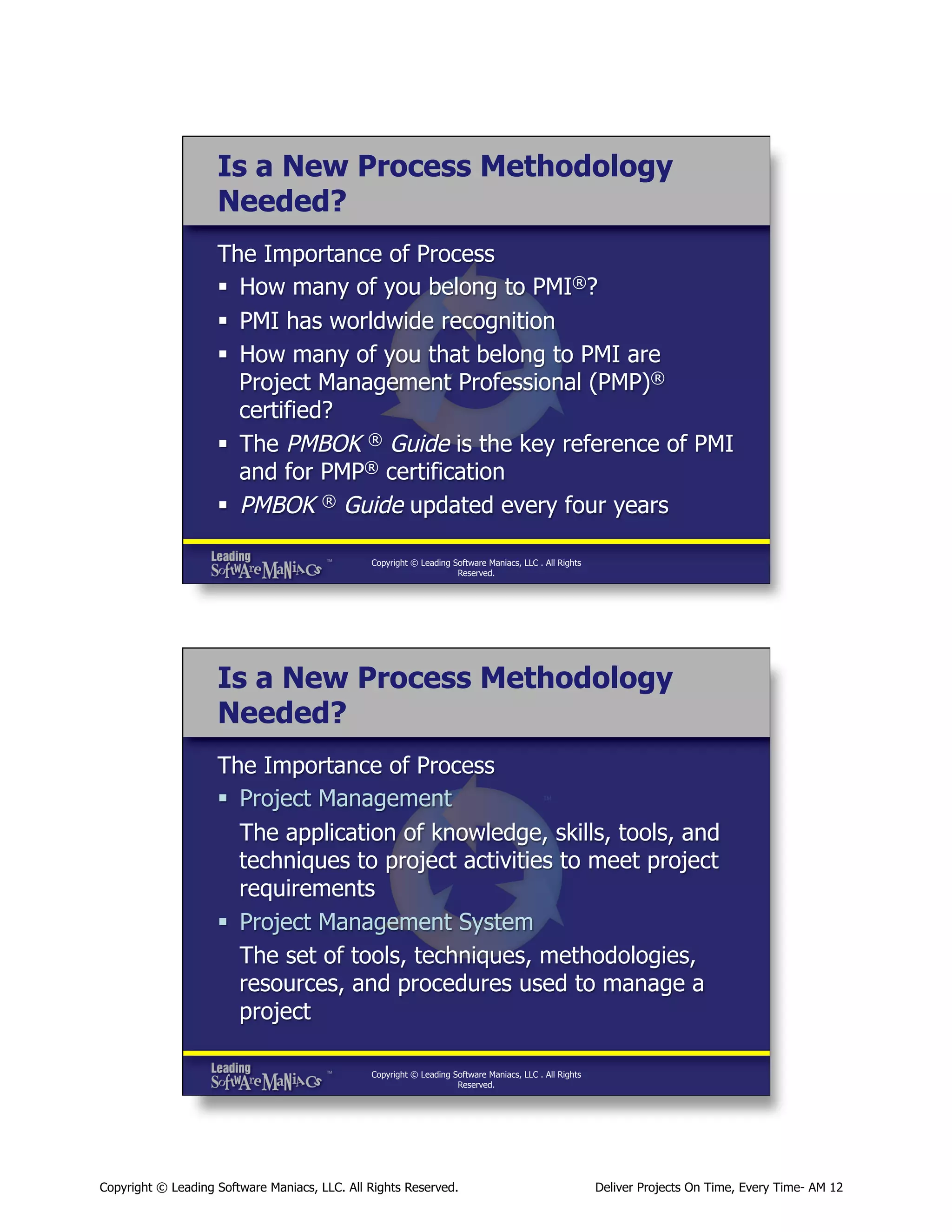 Is a New Process Methodology
Needed?
The Importance of Process
§  How many of you belong to PMI®?
§  PMI has worldwide recognition
§  How many of you that belong to PMI are
Project Management Professional (PMP)®
certified?
§  The PMBOK ® Guide is the key reference of PMI
and for PMP® certification
§  PMBOK ® Guide updated every four years
Copyright © Leading Software Maniacs, LLC . All Rights
Reserved.

Is a New Process Methodology
Needed?
The Importance of Process
§  Project Management
The application of knowledge, skills, tools, and
techniques to project activities to meet project
requirements
§  Project Management System
The set of tools, techniques, methodologies,
resources, and procedures used to manage a
project
Copyright © Leading Software Maniacs, LLC . All Rights
Reserved.

Copyright © Leading Software Maniacs, LLC. All Rights Reserved.

Deliver Projects On Time, Every Time- AM 12

 