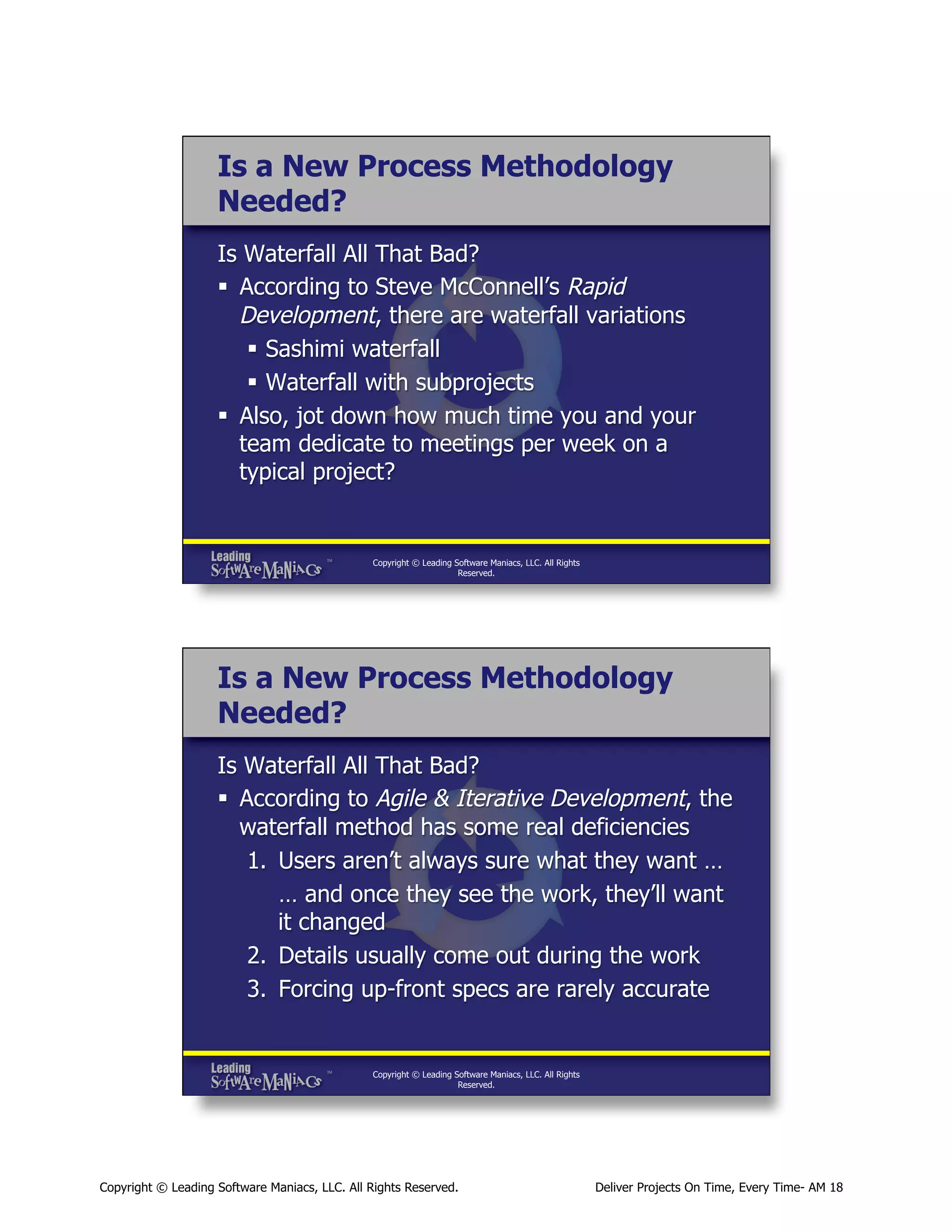 Is a New Process Methodology
Needed?
Is Waterfall All That Bad?
§  According to Steve McConnell’s Rapid
Development, there are waterfall variations
§  Sashimi waterfall
§  Waterfall with subprojects
§  Also, jot down how much time you and your
team dedicate to meetings per week on a
typical project?

Copyright © Leading Software Maniacs, LLC. All Rights
Reserved.

Is a New Process Methodology
Needed?
Is Waterfall All That Bad?
§  According to Agile & Iterative Development, the
waterfall method has some real deficiencies
1.  Users aren’t always sure what they want …
… and once they see the work, they’ll want
it changed
2.  Details usually come out during the work
3.  Forcing up-front specs are rarely accurate

Copyright © Leading Software Maniacs, LLC. All Rights
Reserved.

Copyright © Leading Software Maniacs, LLC. All Rights Reserved.

Deliver Projects On Time, Every Time- AM 18

 