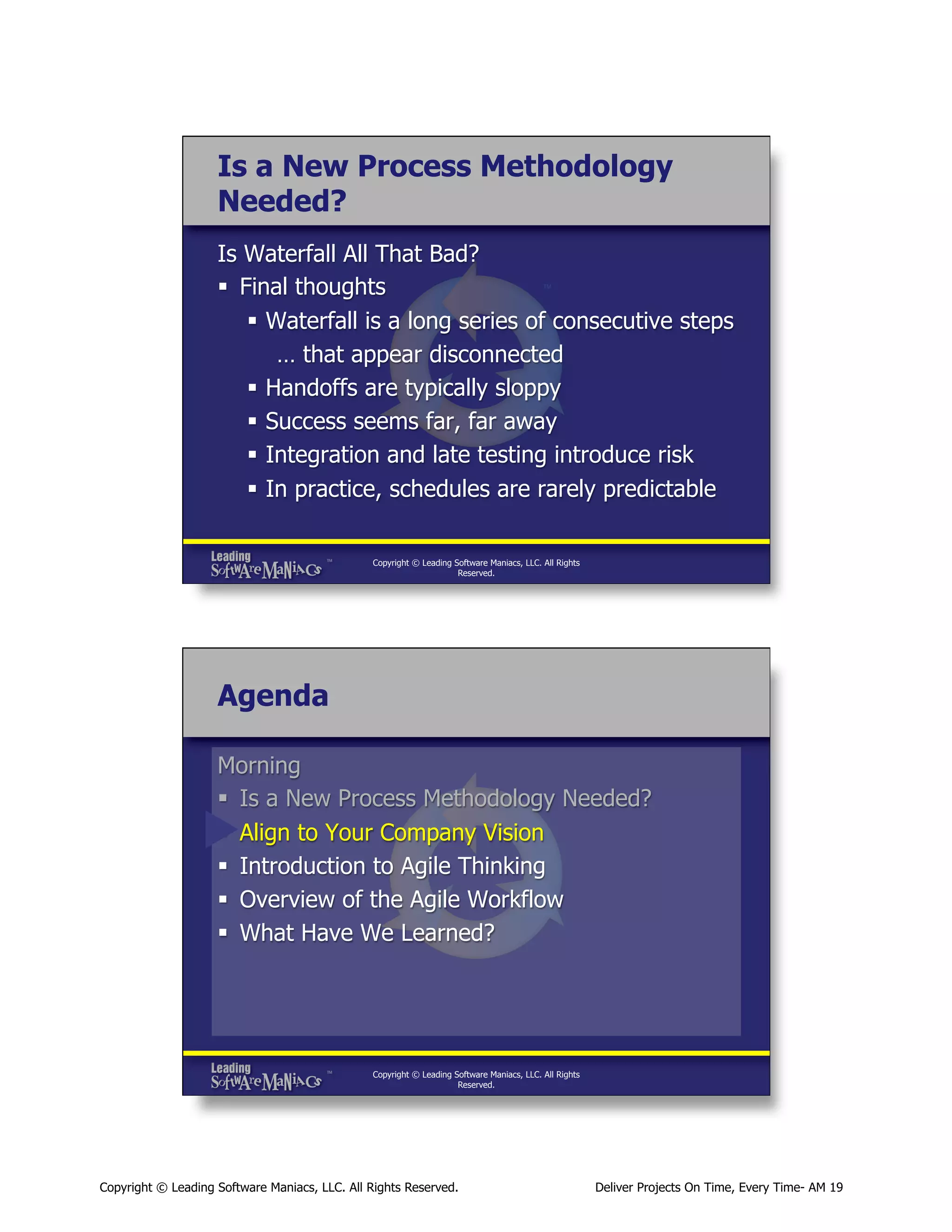 Is a New Process Methodology
Needed?
Is Waterfall All That Bad?
§  Final thoughts
§  Waterfall is a long series of consecutive steps
… that appear disconnected
§  Handoffs are typically sloppy
§  Success seems far, far away
§  Integration and late testing introduce risk
§  In practice, schedules are rarely predictable
Copyright © Leading Software Maniacs, LLC. All Rights
Reserved.

Agenda
Morning
§  Is a New Process Methodology Needed?
§  Align to Your Company Vision
§  Introduction to Agile Thinking
§  Overview of the Agile Workflow
§  What Have We Learned?

Copyright © Leading Software Maniacs, LLC. All Rights
Reserved.

Copyright © Leading Software Maniacs, LLC. All Rights Reserved.

Deliver Projects On Time, Every Time- AM 19

 