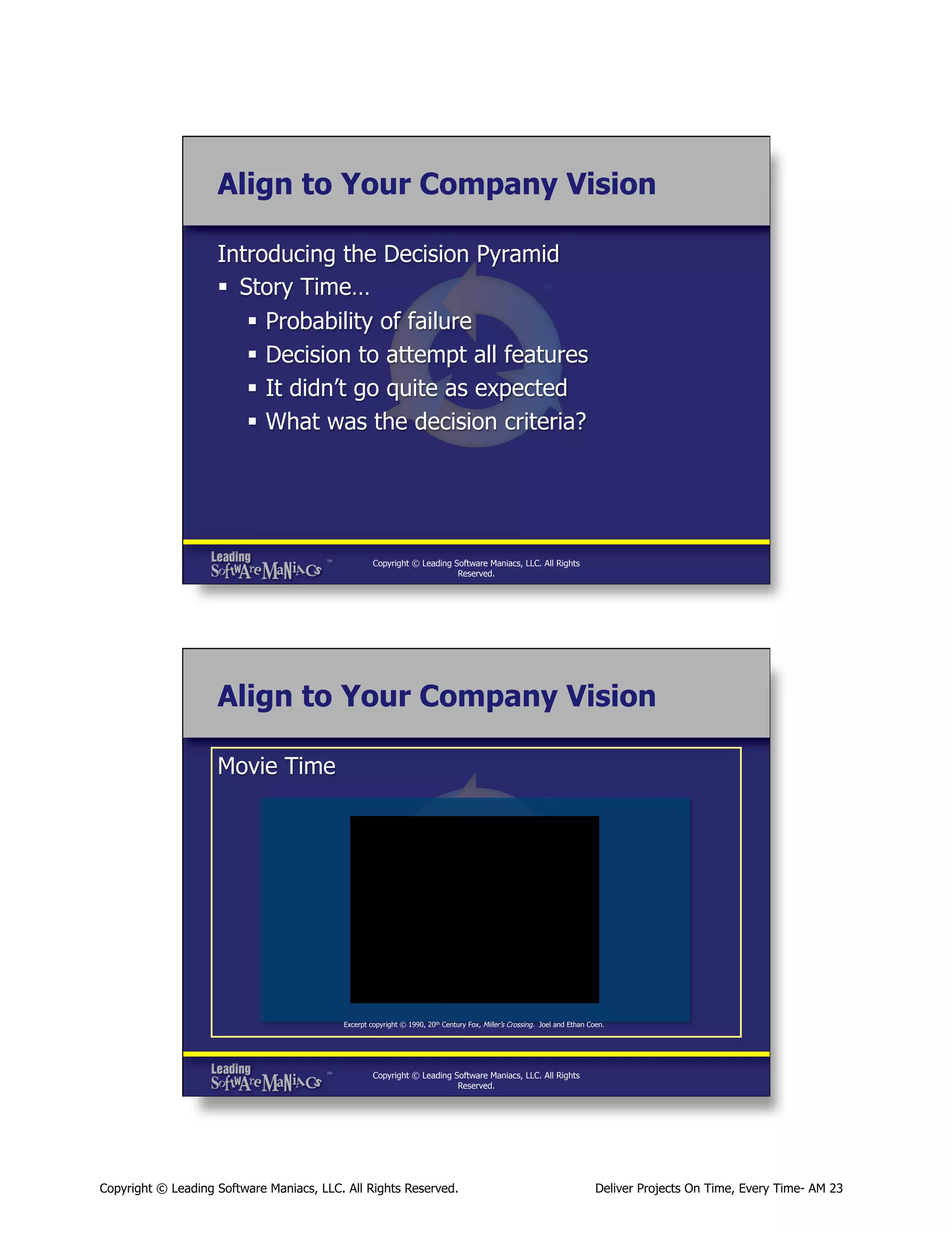 Align to Your Company Vision
Introducing the Decision Pyramid
§  Story Time…
§  Probability of failure
§  Decision to attempt all features
§  It didn’t go quite as expected
§  What was the decision criteria?

Copyright © Leading Software Maniacs, LLC. All Rights
Reserved.

Align to Your Company Vision
Movie Time

Excerpt copyright © 1990, 20th Century Fox, Miller’s Crossing. Joel and Ethan Coen.

Copyright © Leading Software Maniacs, LLC. All Rights
Reserved.

Copyright © Leading Software Maniacs, LLC. All Rights Reserved.

Deliver Projects On Time, Every Time- AM 23

 