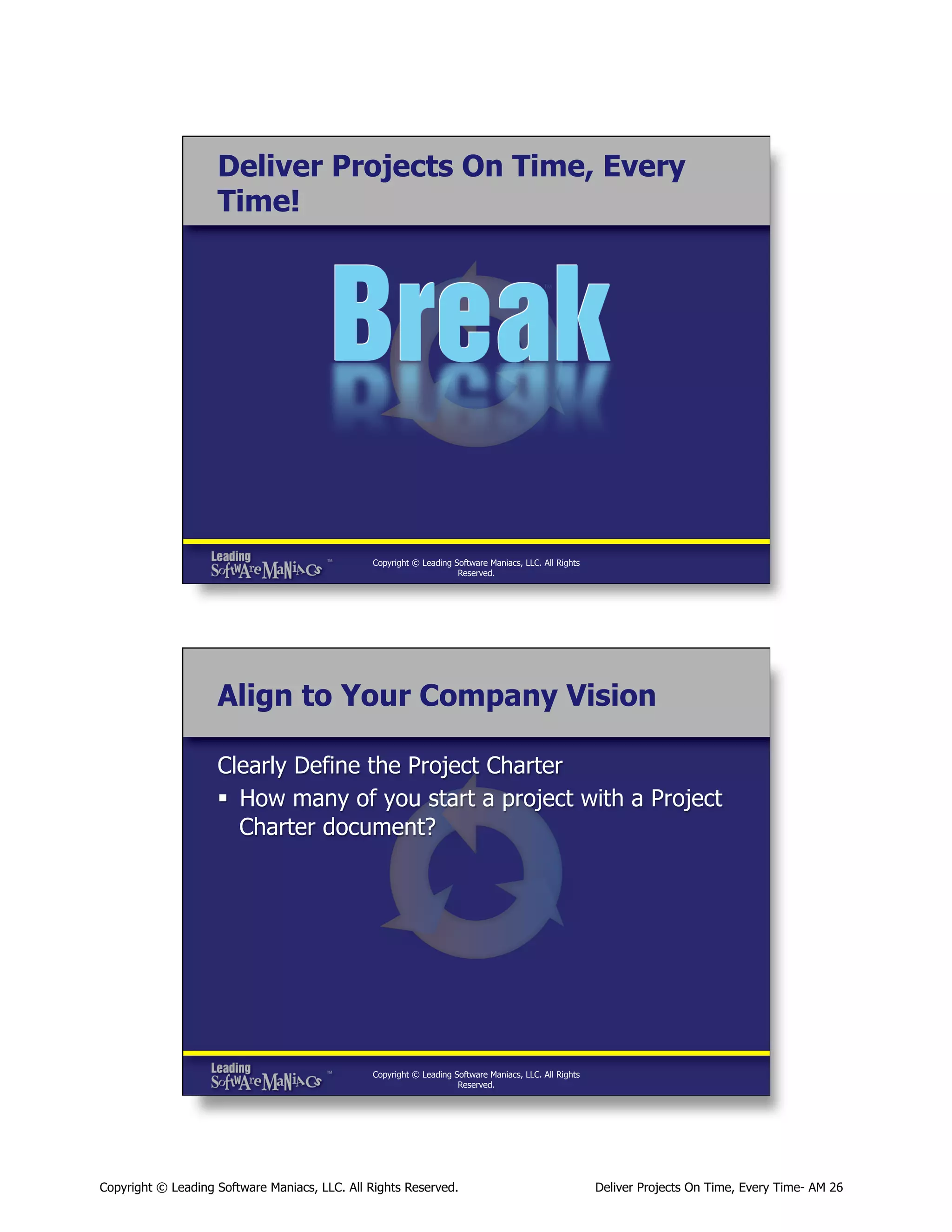 Deliver Projects On Time, Every
Time!

Copyright © Leading Software Maniacs, LLC. All Rights
Reserved.

Align to Your Company Vision
Clearly Define the Project Charter
§  How many of you start a project with a Project
Charter document?

Copyright © Leading Software Maniacs, LLC. All Rights
Reserved.

Copyright © Leading Software Maniacs, LLC. All Rights Reserved.

Deliver Projects On Time, Every Time- AM 26

 