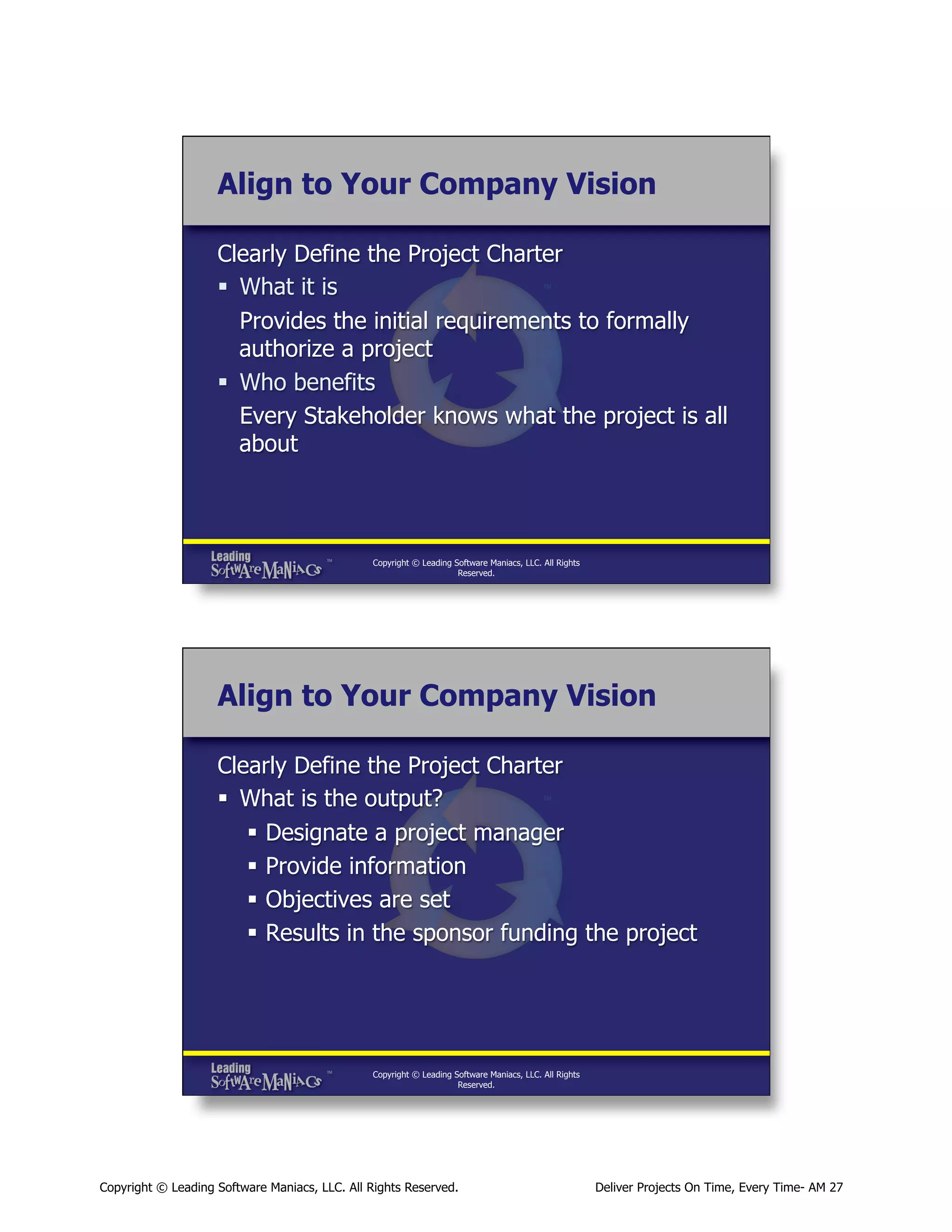 Align to Your Company Vision
Clearly Define the Project Charter
§  What it is
Provides the initial requirements to formally
authorize a project
§  Who benefits
Every Stakeholder knows what the project is all
about

Copyright © Leading Software Maniacs, LLC. All Rights
Reserved.

Align to Your Company Vision
Clearly Define the Project Charter
§  What is the output?
§  Designate a project manager
§  Provide information
§  Objectives are set
§  Results in the sponsor funding the project

Copyright © Leading Software Maniacs, LLC. All Rights
Reserved.

Copyright © Leading Software Maniacs, LLC. All Rights Reserved.

Deliver Projects On Time, Every Time- AM 27

 