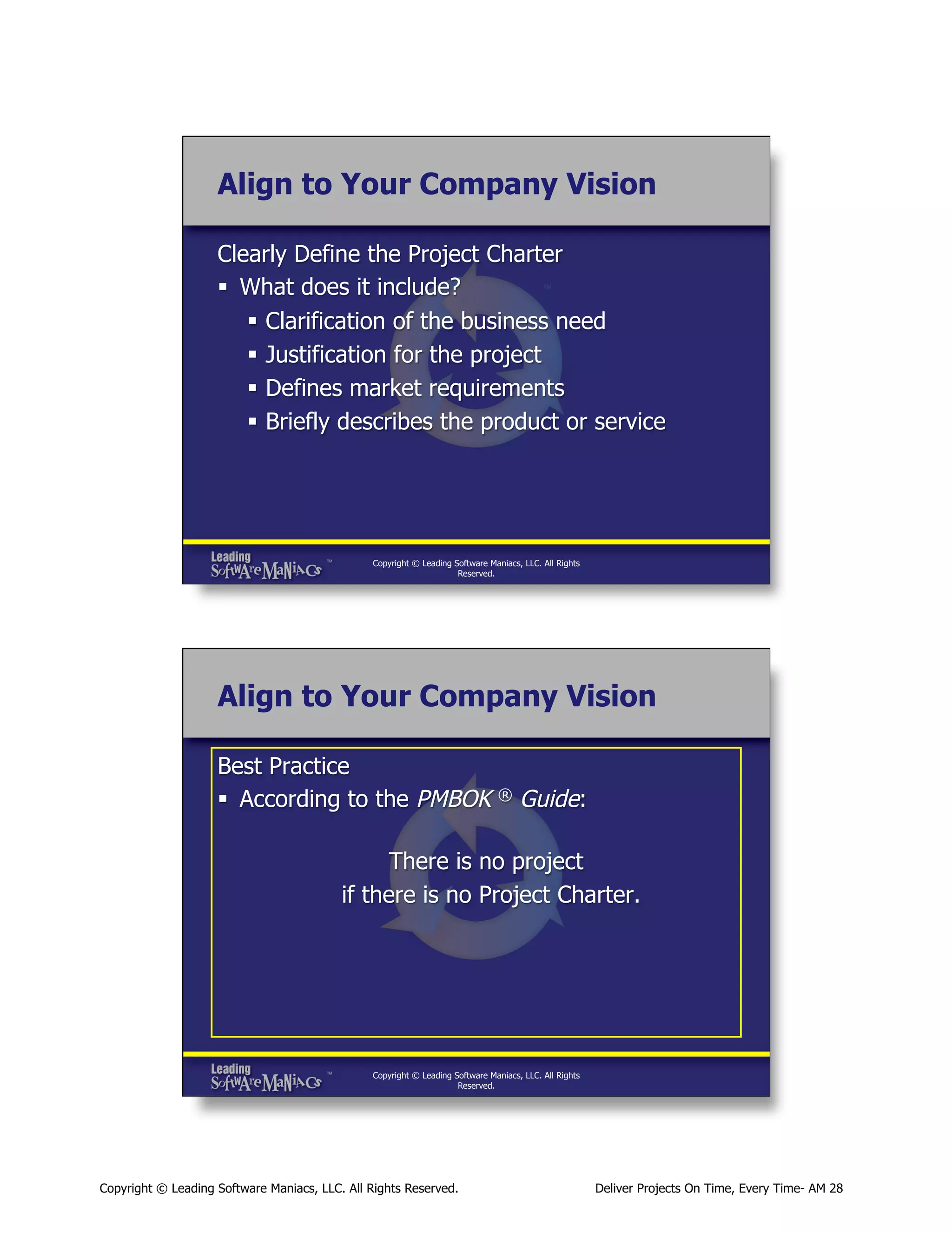 Align to Your Company Vision
Clearly Define the Project Charter
§  What does it include?
§  Clarification of the business need
§  Justification for the project
§  Defines market requirements
§  Briefly describes the product or service

Copyright © Leading Software Maniacs, LLC. All Rights
Reserved.

Align to Your Company Vision
Best Practice
§  According to the PMBOK

®

Guide:

There is no project
if there is no Project Charter.

Copyright © Leading Software Maniacs, LLC. All Rights
Reserved.

Copyright © Leading Software Maniacs, LLC. All Rights Reserved.

Deliver Projects On Time, Every Time- AM 28

 
