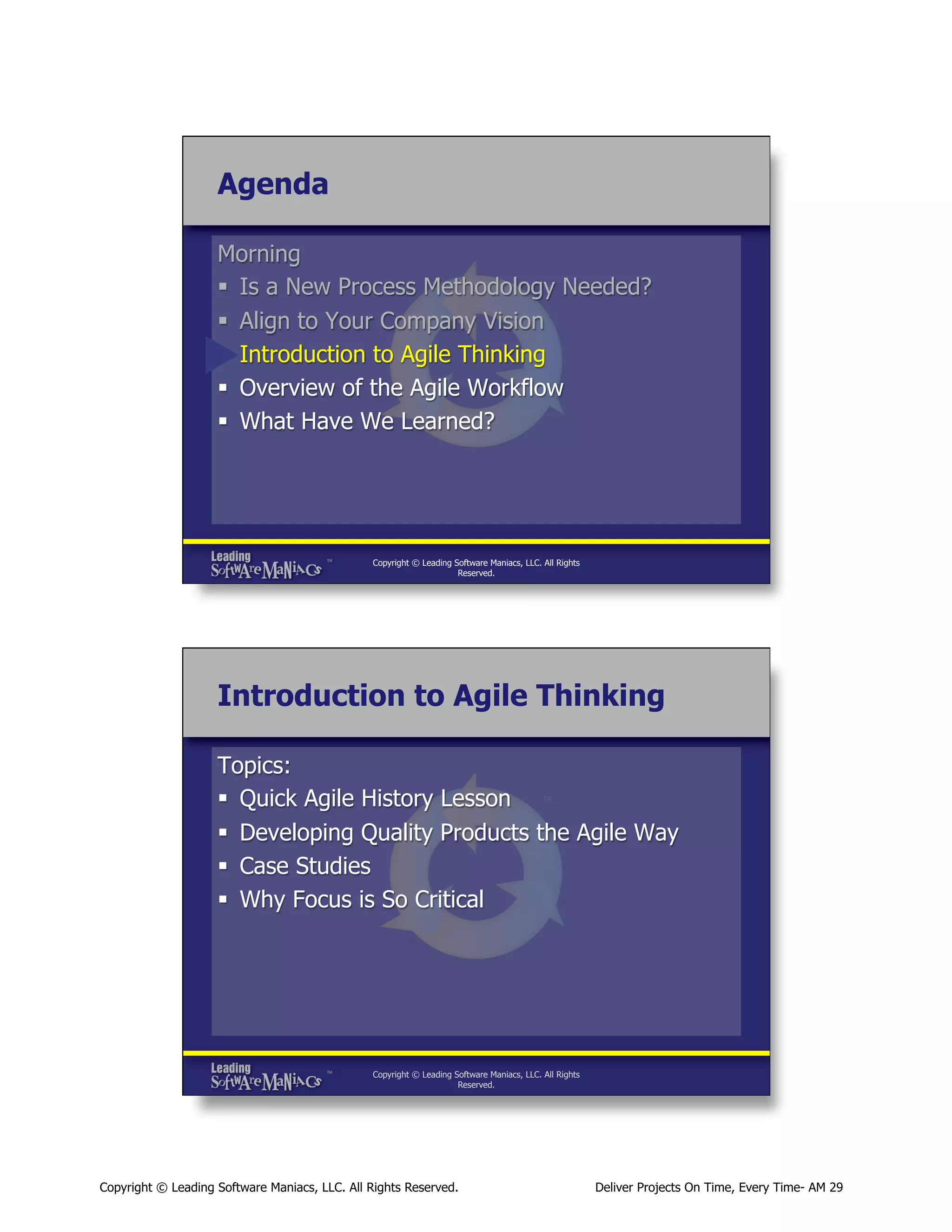 Agenda
Morning
§  Is a New Process Methodology Needed?
§  Align to Your Company Vision
§  Introduction to Agile Thinking
§  Overview of the Agile Workflow
§  What Have We Learned?

Copyright © Leading Software Maniacs, LLC. All Rights
Reserved.

Introduction to Agile Thinking
Topics:
§  Quick Agile History Lesson
§  Developing Quality Products the Agile Way
§  Case Studies
§  Why Focus is So Critical

Copyright © Leading Software Maniacs, LLC. All Rights
Reserved.

Copyright © Leading Software Maniacs, LLC. All Rights Reserved.

Deliver Projects On Time, Every Time- AM 29

 