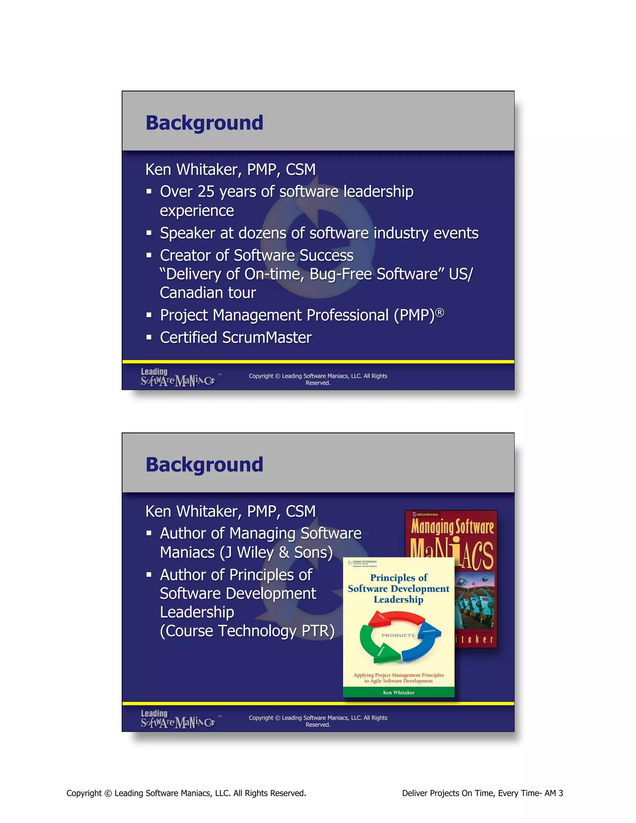 Background
Ken Whitaker, PMP, CSM
§  Over 25 years of software leadership
experience
§  Speaker at dozens of software industry events
§  Creator of Software Success
“Delivery of On-time, Bug-Free Software” US/
Canadian tour
§  Project Management Professional (PMP)®
§  Certified ScrumMaster
Copyright © Leading Software Maniacs, LLC. All Rights
Reserved.

Background
Ken Whitaker, PMP, CSM
§  Author of Managing Software
Maniacs (J Wiley & Sons)
§  Author of Principles of
Software Development
Leadership
(Course Technology PTR)

Copyright © Leading Software Maniacs, LLC. All Rights
Reserved.

Copyright © Leading Software Maniacs, LLC. All Rights Reserved.

Deliver Projects On Time, Every Time- AM 3

 
