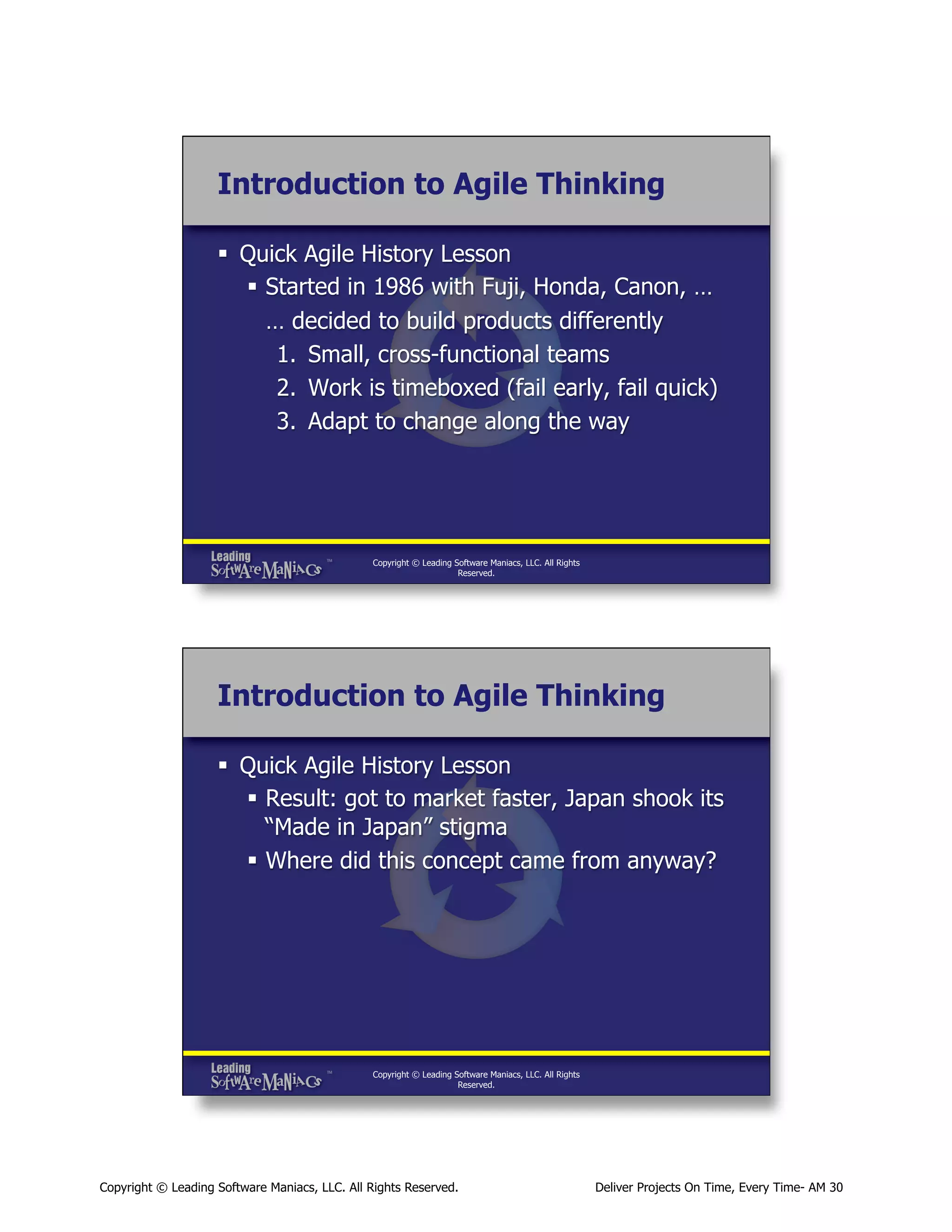 Introduction to Agile Thinking
§  Quick Agile History Lesson
§  Started in 1986 with Fuji, Honda, Canon, …
… decided to build products differently
1.  Small, cross-functional teams
2.  Work is timeboxed (fail early, fail quick)
3.  Adapt to change along the way

Copyright © Leading Software Maniacs, LLC. All Rights
Reserved.

Introduction to Agile Thinking
§  Quick Agile History Lesson
§  Result: got to market faster, Japan shook its
“Made in Japan” stigma
§  Where did this concept came from anyway?

Copyright © Leading Software Maniacs, LLC. All Rights
Reserved.

Copyright © Leading Software Maniacs, LLC. All Rights Reserved.

Deliver Projects On Time, Every Time- AM 30

 