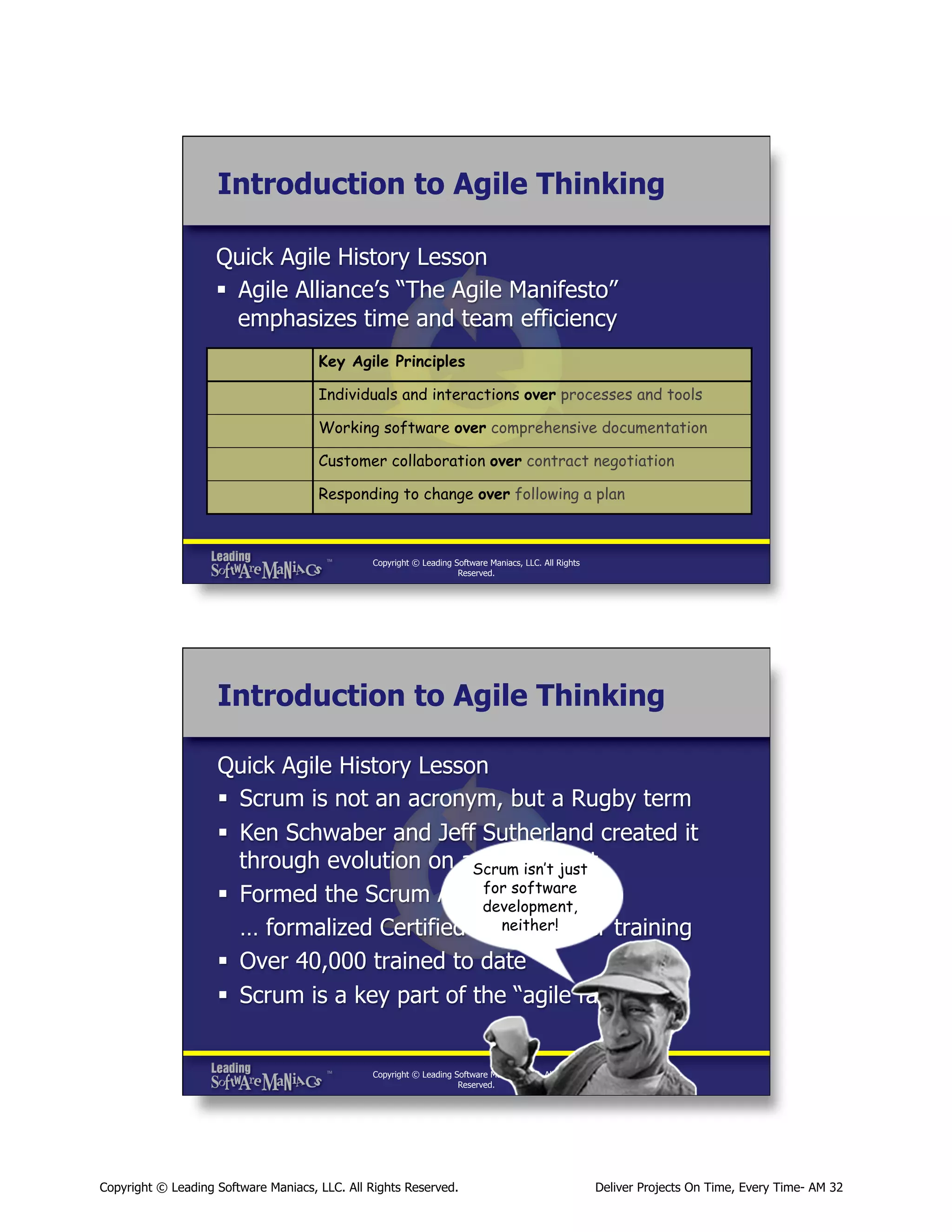 Introduction to Agile Thinking
Quick Agile History Lesson
§  Agile Alliance’s “The Agile Manifesto”
emphasizes time and team efficiency
Key Agile Principles
Individuals and interactions over processes and tools
Working software over comprehensive documentation
Customer collaboration over contract negotiation
Responding to change over following a plan

Copyright © Leading Software Maniacs, LLC. All Rights
Reserved.

Introduction to Agile Thinking
Quick Agile History Lesson
§  Scrum is not an acronym, but a Rugby term
§  Ken Schwaber and Jeff Sutherland created it
through evolution on aScrum isn’t just
real project
for
§  Formed the Scrum Alliancesoftware
and …
development,
neither!
… formalized Certified ScrumMaster training
§  Over 40,000 trained to date
§  Scrum is a key part of the “agile family”

Copyright © Leading Software Maniacs, LLC. All Rights
Reserved.

Copyright © Leading Software Maniacs, LLC. All Rights Reserved.

Deliver Projects On Time, Every Time- AM 32

 
