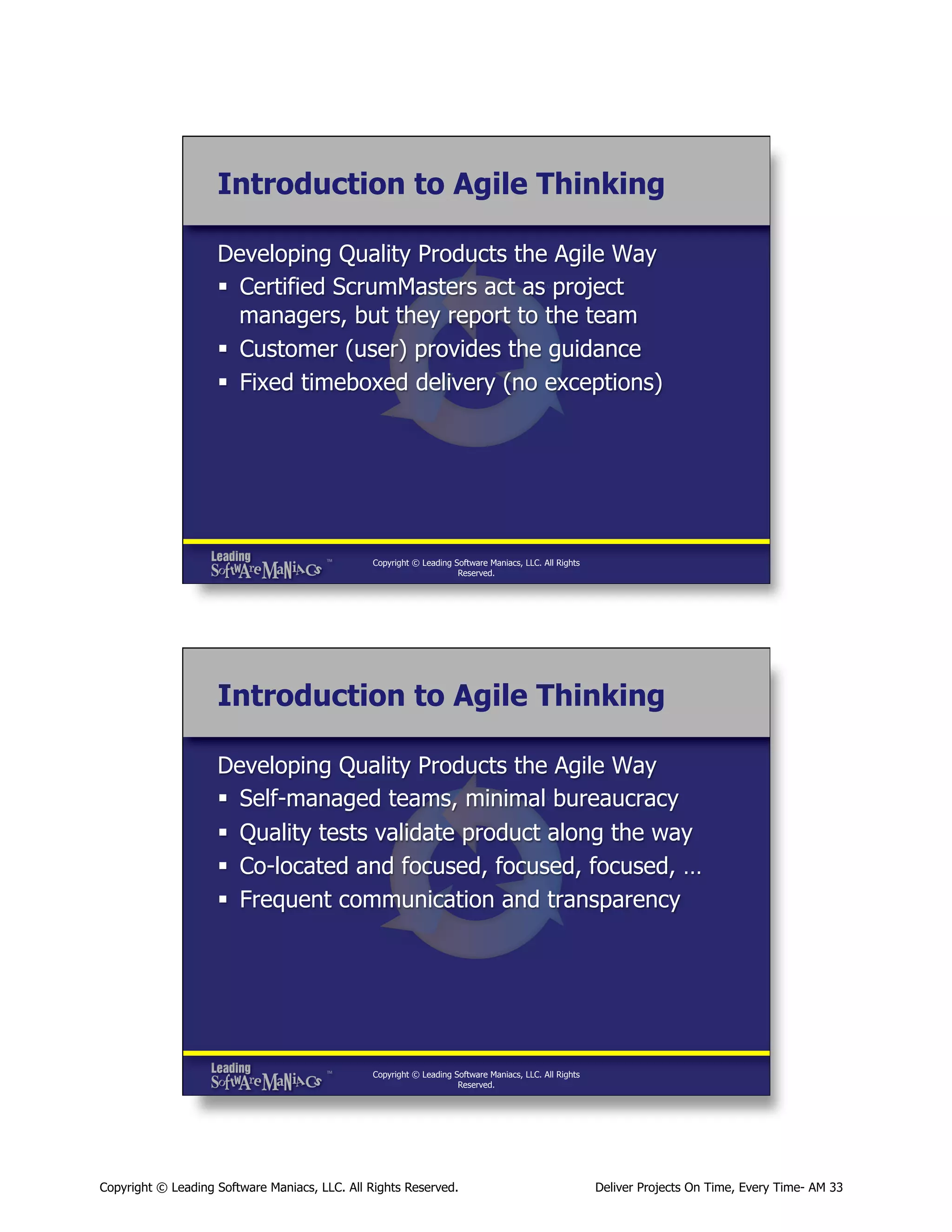 Introduction to Agile Thinking
Developing Quality Products the Agile Way
§  Certified ScrumMasters act as project
managers, but they report to the team
§  Customer (user) provides the guidance
§  Fixed timeboxed delivery (no exceptions)

Copyright © Leading Software Maniacs, LLC. All Rights
Reserved.

Introduction to Agile Thinking
Developing Quality Products the Agile Way
§  Self-managed teams, minimal bureaucracy
§  Quality tests validate product along the way
§  Co-located and focused, focused, focused, …
§  Frequent communication and transparency

Copyright © Leading Software Maniacs, LLC. All Rights
Reserved.

Copyright © Leading Software Maniacs, LLC. All Rights Reserved.

Deliver Projects On Time, Every Time- AM 33

 