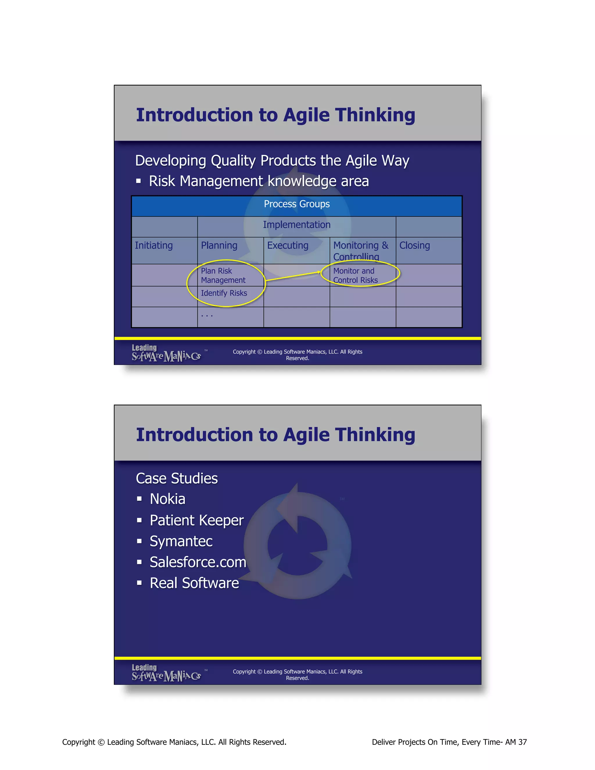 Introduction to Agile Thinking
Developing Quality Products the Agile Way
§  Risk Management knowledge area
Process Groups
Implementation
Initiating

Planning

Executing

Plan Risk
Management

Monitoring &
Controlling

Closing

Monitor and
Control Risks

Identify Risks
...

Copyright © Leading Software Maniacs, LLC. All Rights
Reserved.

Introduction to Agile Thinking
Case Studies
§  Nokia
§  Patient Keeper
§  Symantec
§  Salesforce.com
§  Real Software

Copyright © Leading Software Maniacs, LLC. All Rights
Reserved.

Copyright © Leading Software Maniacs, LLC. All Rights Reserved.

Deliver Projects On Time, Every Time- AM 37

 