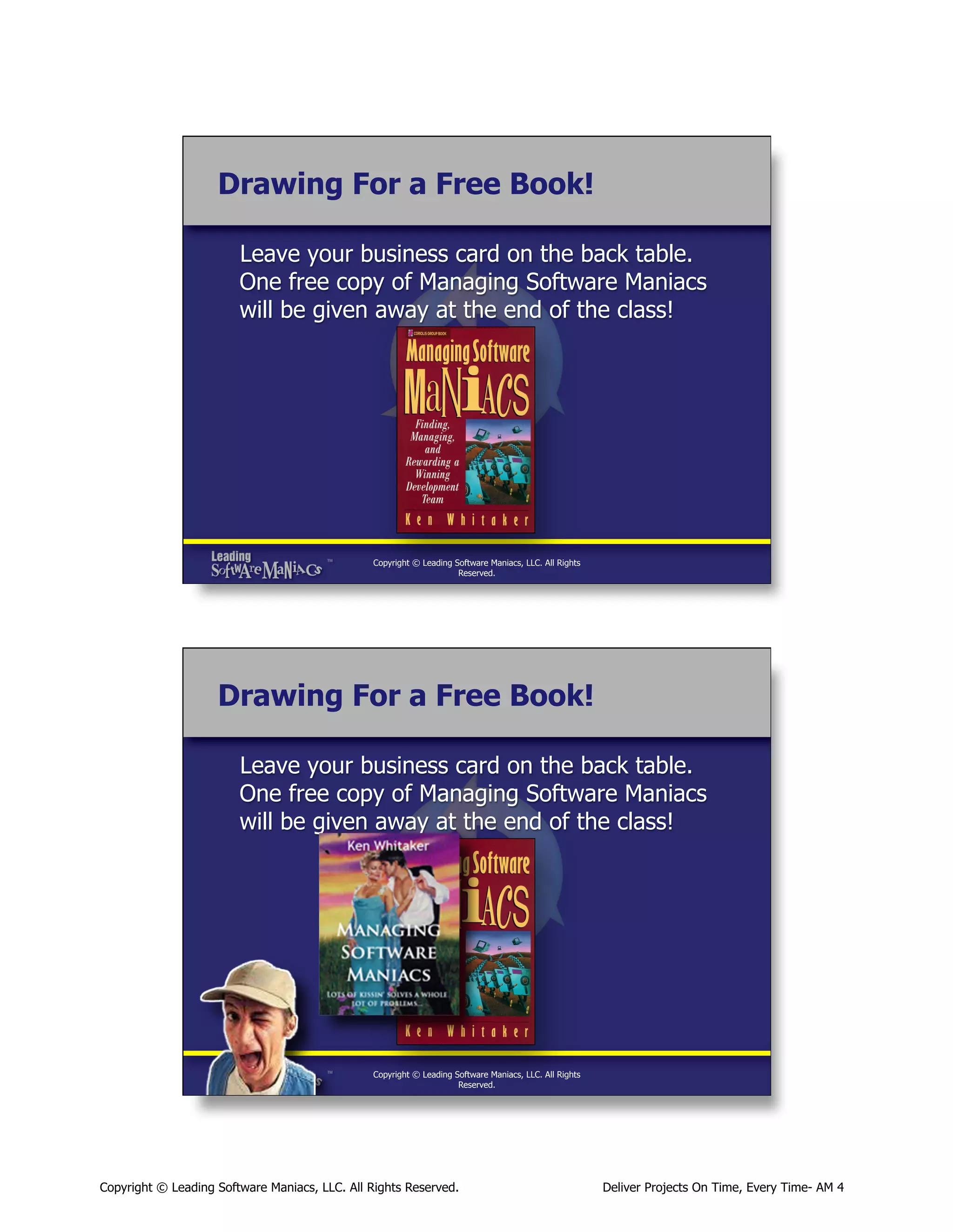 Drawing For a Free Book!
Leave your business card on the back table.
One free copy of Managing Software Maniacs
will be given away at the end of the class!

Copyright © Leading Software Maniacs, LLC. All Rights
Reserved.

Drawing For a Free Book!
Leave your business card on the back table.
One free copy of Managing Software Maniacs
will be given away at the end of the class!

Copyright © Leading Software Maniacs, LLC. All Rights
Reserved.

Copyright © Leading Software Maniacs, LLC. All Rights Reserved.

Deliver Projects On Time, Every Time- AM 4

 
