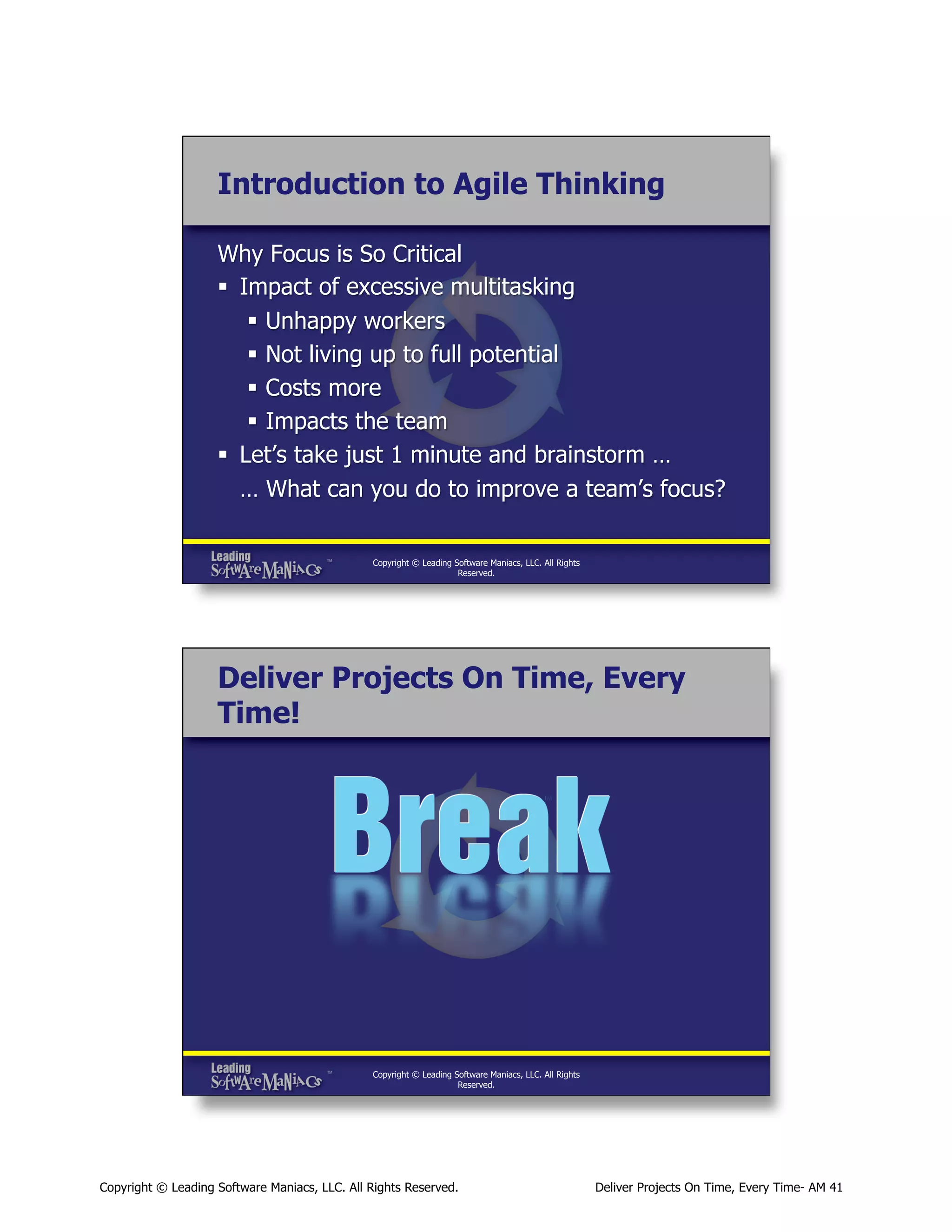 Introduction to Agile Thinking
Why Focus is So Critical
§  Impact of excessive multitasking
§  Unhappy workers
§  Not living up to full potential
§  Costs more
§  Impacts the team
§  Let’s take just 1 minute and brainstorm …
… What can you do to improve a team’s focus?
Copyright © Leading Software Maniacs, LLC. All Rights
Reserved.

Deliver Projects On Time, Every
Time!

Copyright © Leading Software Maniacs, LLC. All Rights
Reserved.

Copyright © Leading Software Maniacs, LLC. All Rights Reserved.

Deliver Projects On Time, Every Time- AM 41

 