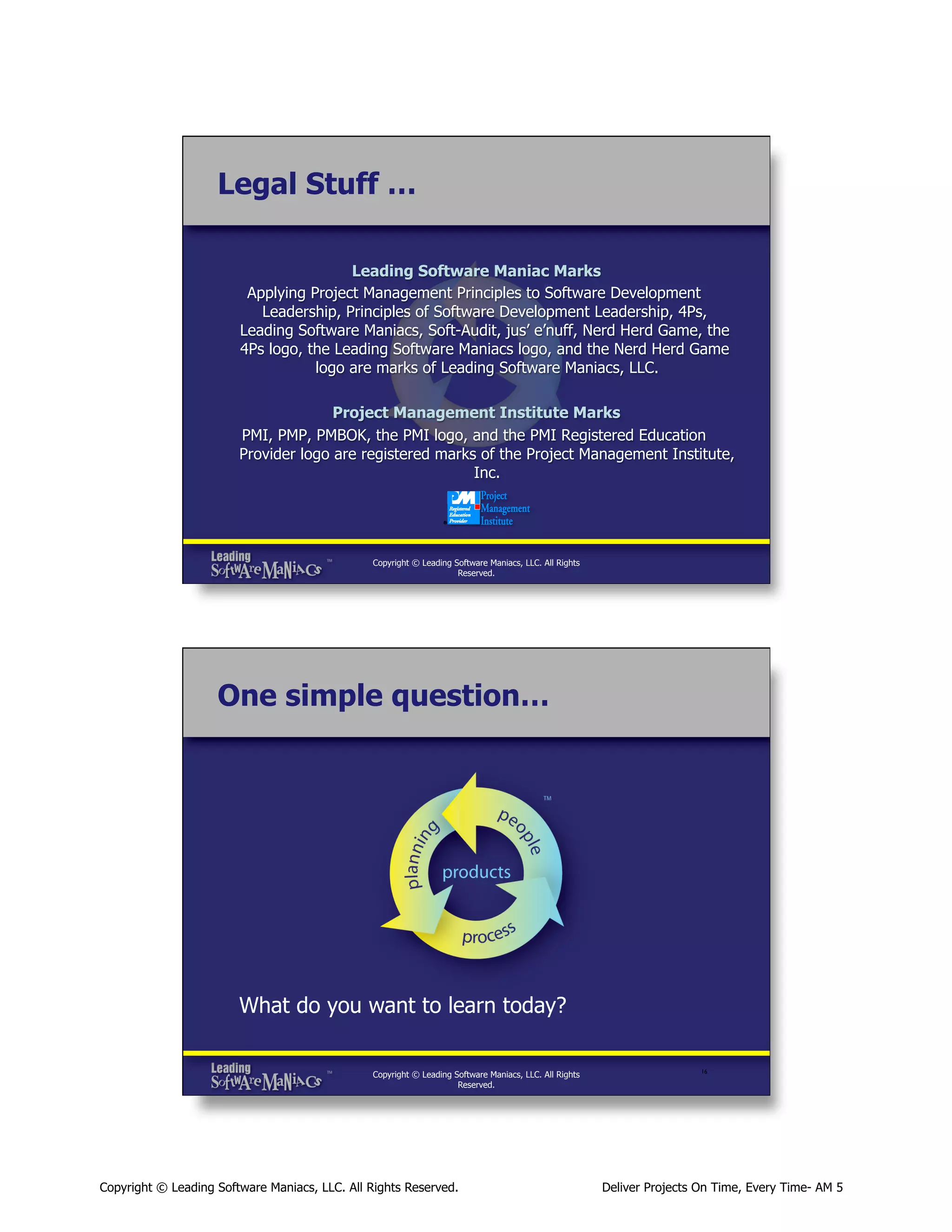 Legal Stuff …
Leading Software Maniac Marks
Applying Project Management Principles to Software Development
Leadership, Principles of Software Development Leadership, 4Ps,
Leading Software Maniacs, Soft-Audit, jus’ e’nuff, Nerd Herd Game, the
4Ps logo, the Leading Software Maniacs logo, and the Nerd Herd Game
logo are marks of Leading Software Maniacs, LLC.
Project Management Institute Marks
PMI, PMP, PMBOK, the PMI logo, and the PMI Registered Education
Provider logo are registered marks of the Project Management Institute,
Inc.

Copyright © Leading Software Maniacs, LLC. All Rights
Reserved.

One simple question…

What do you want to learn today?
Copyright © Leading Software Maniacs, LLC. All Rights
Reserved.

Copyright © Leading Software Maniacs, LLC. All Rights Reserved.

16	


Deliver Projects On Time, Every Time- AM 5

 