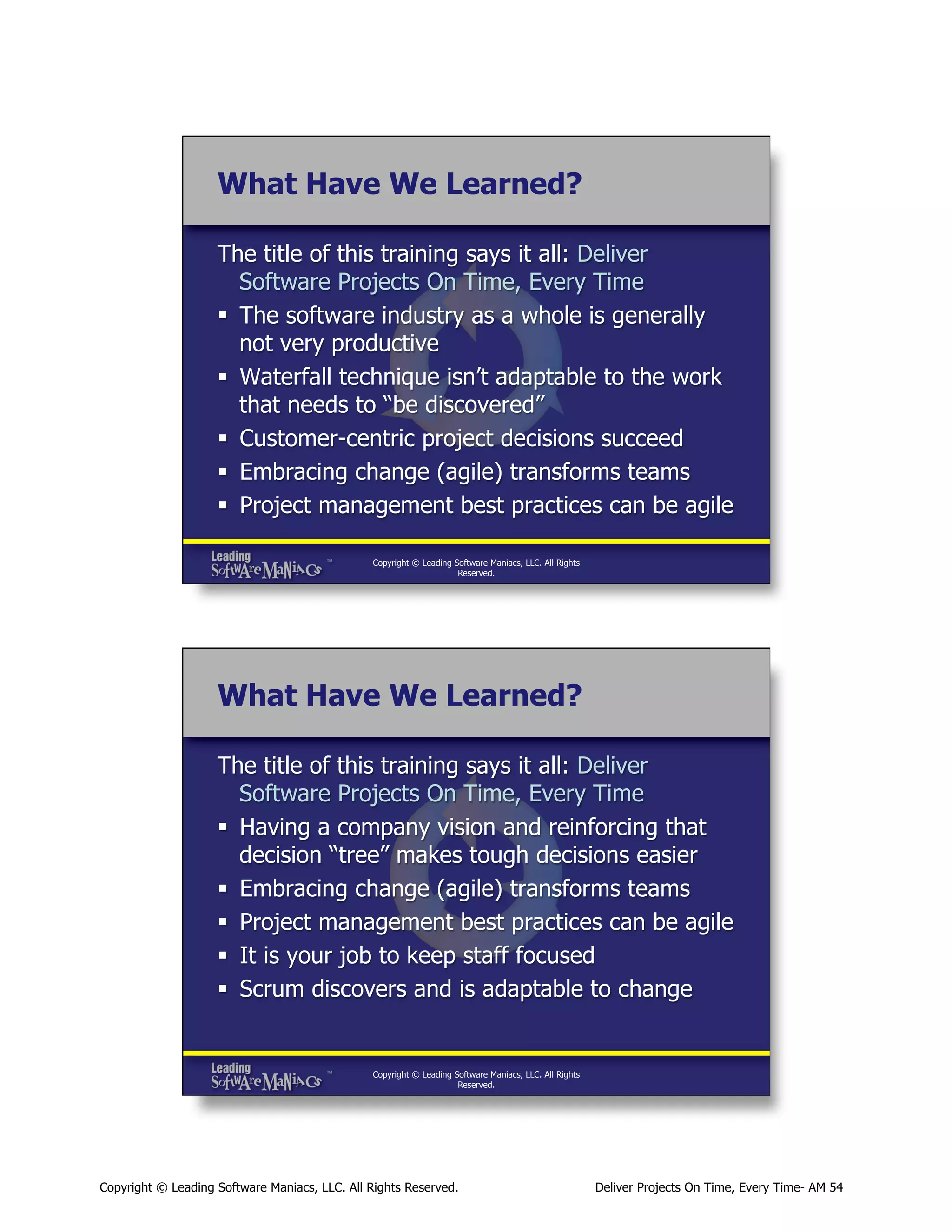 What Have We Learned?
The title of this training says it all: Deliver
Software Projects On Time, Every Time
§  The software industry as a whole is generally
not very productive
§  Waterfall technique isn’t adaptable to the work
that needs to “be discovered”
§  Customer-centric project decisions succeed
§  Embracing change (agile) transforms teams
§  Project management best practices can be agile
Copyright © Leading Software Maniacs, LLC. All Rights
Reserved.

What Have We Learned?
The title of this training says it all: Deliver
Software Projects On Time, Every Time
§  Having a company vision and reinforcing that
decision “tree” makes tough decisions easier
§  Embracing change (agile) transforms teams
§  Project management best practices can be agile
§  It is your job to keep staff focused
§  Scrum discovers and is adaptable to change

Copyright © Leading Software Maniacs, LLC. All Rights
Reserved.

Copyright © Leading Software Maniacs, LLC. All Rights Reserved.

Deliver Projects On Time, Every Time- AM 54

 
