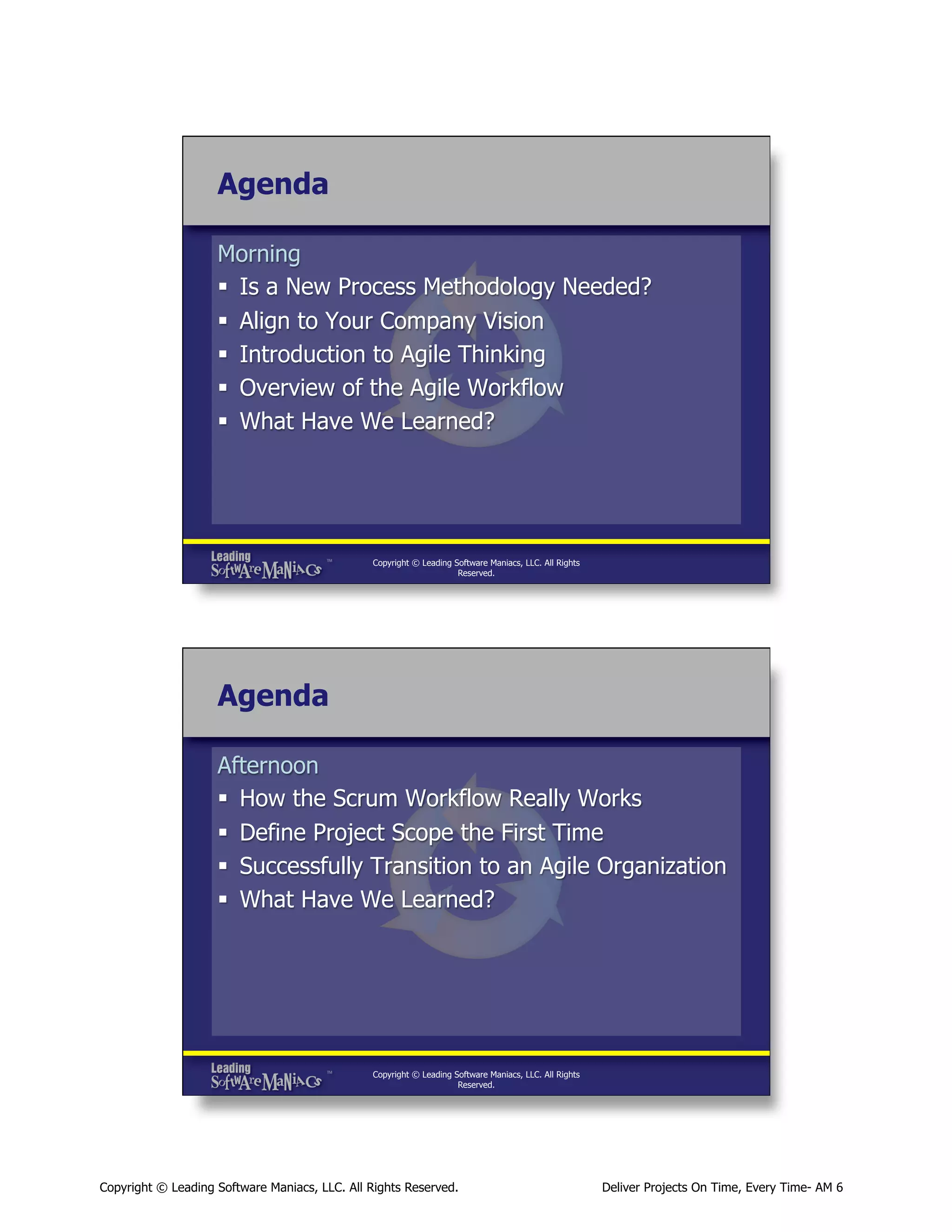 Agenda
Morning
§  Is a New Process Methodology Needed?
§  Align to Your Company Vision
§  Introduction to Agile Thinking
§  Overview of the Agile Workflow
§  What Have We Learned?

Copyright © Leading Software Maniacs, LLC. All Rights
Reserved.

Agenda
Afternoon
§  How the Scrum Workflow Really Works
§  Define Project Scope the First Time
§  Successfully Transition to an Agile Organization
§  What Have We Learned?

Copyright © Leading Software Maniacs, LLC. All Rights
Reserved.

Copyright © Leading Software Maniacs, LLC. All Rights Reserved.

Deliver Projects On Time, Every Time- AM 6

 