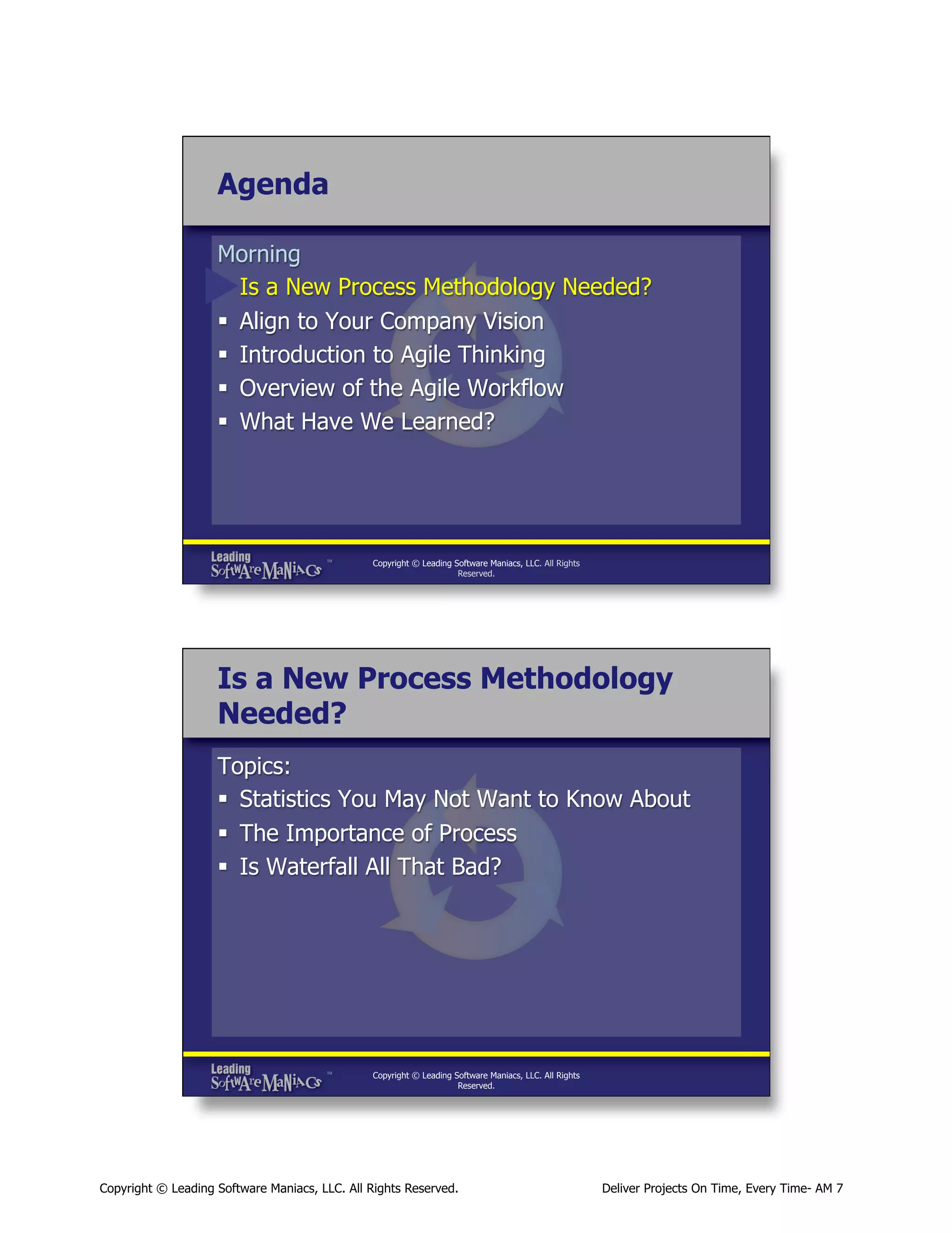 Agenda
Morning
§  Is a New Process Methodology Needed?
§  Align to Your Company Vision
§  Introduction to Agile Thinking
§  Overview of the Agile Workflow
§  What Have We Learned?

Copyright © Leading Software Maniacs, LLC. All Rights
Reserved.

Is a New Process Methodology
Needed?
Topics:
§  Statistics You May Not Want to Know About
§  The Importance of Process
§  Is Waterfall All That Bad?

Copyright © Leading Software Maniacs, LLC. All Rights
Reserved.

Copyright © Leading Software Maniacs, LLC. All Rights Reserved.

Deliver Projects On Time, Every Time- AM 7

 
