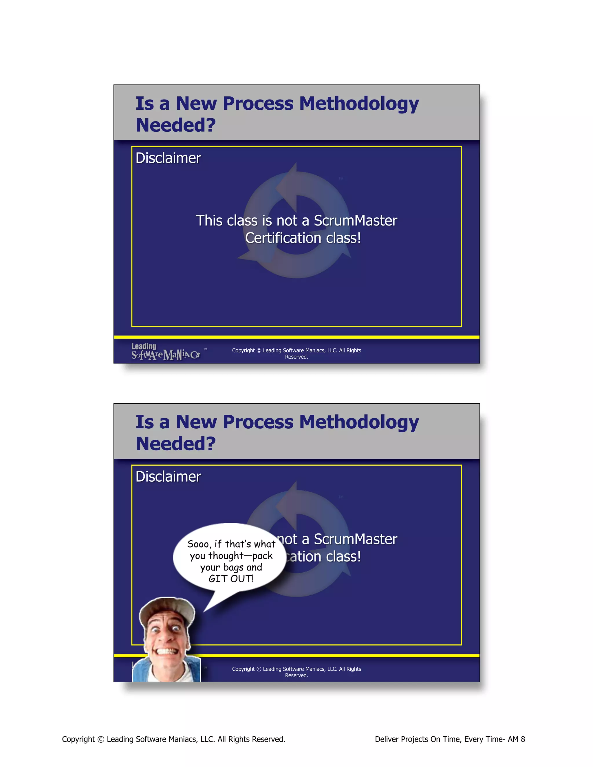 Is a New Process Methodology
Needed?
Disclaimer

This class is not a ScrumMaster
Certification class!

Copyright © Leading Software Maniacs, LLC. All Rights
Reserved.

Is a New Process Methodology
Needed?
Disclaimer

This class is
Sooo, if that’s what not a ScrumMaster
you thought—pack
Certification class!
your bags and
GIT OUT!

Copyright © Leading Software Maniacs, LLC. All Rights
Reserved.

Copyright © Leading Software Maniacs, LLC. All Rights Reserved.

Deliver Projects On Time, Every Time- AM 8

 