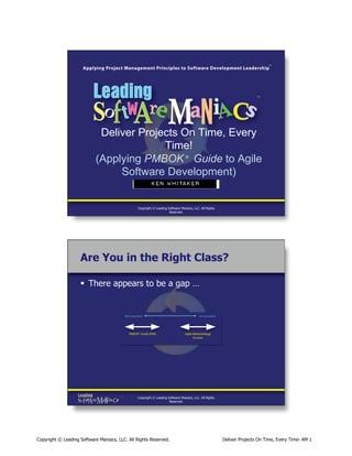 Deliver Projects On Time, Every
Time!
(Applying PMBOK Guide to Agile
Software Development)
®

Ken Whitakerı

Copyright © Leading Software Maniacs, LLC. All Rights
Reserved.

Are You in the Right Class?
§  There appears to be a gap …

Copyright © Leading Software Maniacs, LLC. All Rights
Reserved.

Copyright © Leading Software Maniacs, LLC. All Rights Reserved.

Deliver Projects On Time, Every Time- AM 1

 