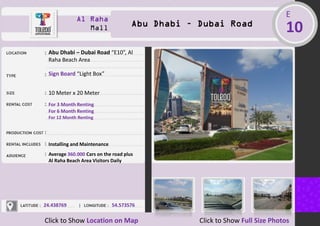 Al Raha
Mall Abu Dhabi – Dubai Road
E
10
Abu Dhabi – Dubai Road “E10”, Al
Raha Beach Area
Sign Board “Light Box”
10 Meter x 20 Meter
For 3 Month Renting
For 6 Month Renting
For 12 Month Renting
Installing and Maintenance
Average 360.000 Cars on the road plus
Al Raha Beach Area Visitors Daily
24.438769 54.573576
Click to Show Location on Map Click to Show Full Size Photos
 