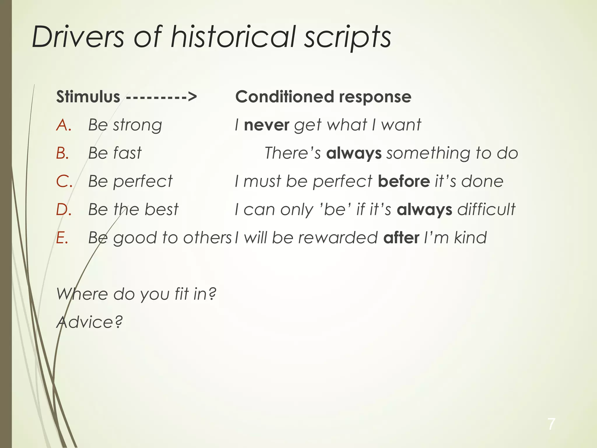 Drivers of historical scripts
Stimulus ---------> Conditioned response
A. Be strong I never get what I want
B. Be fast There’s always something to do
C. Be perfect I must be perfect before it’s done
D. Be the best I can only ’be’ if it’s always difficult
E. Be good to others I will be rewarded after I’m kind
Where do you fit in?
Advice?
7
 