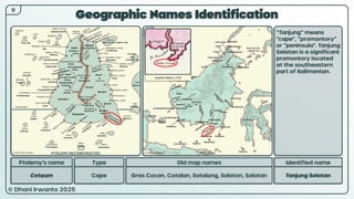 © Dhani Irwanto 2025
Geographic Names Identification
9
Ptolemy’s name Type
Cetęum Cape
Old map names
Gras Cocan, Catalan, Satalang, Salaton, Salatan
Identified name
Tanjung Selatan
“Tanjung” means
“cape”, “promontory”
or “peninsula”. Tanjung
Selatan is a significant
promontory located
at the southeastern
part of Kalimantan.
Ioachim Ottens, 1710
PTOLEMY RECONSTRUCTED PRESENT
 